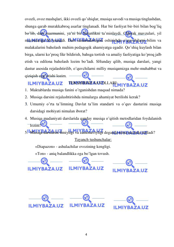 4 
 
 
ovozli, ovoz mashqlari, ikki ovozli qo’shiqlar, musiqa savodi va musiqa tinglashdan, 
shunga qarab murakkabroq asarlar tinglanadi. Har bir faoliyat bir-biri bilan bog’liq 
bo’lib, dars mazmunini, ya’ni bir butunlikni ta’minlaydi. CHorak mavzulari, yil 
mavzulariga bo’ysunadi. Dars samaradorligini oshirishda o’quvchilarni bilim va 
malakalarini baholash muhim pedagogik ahamiyatga egadir. Qo’shiq kuylash bilan 
birga, ularni ko’proq fikr bildirish, bahsga tortish va amaliy faoliyatiga ko’proq jalb 
etish va odilona baholash lozim bo’ladi. SHunday qilib, musiqa darslari, yangi 
dastur asosida rejalashtirilib, o’quvchilarni milliy musiqamizga mehr-muhabbat va 
qiziqish uyg’otishi lozim. 
TEKSHIRISH SAVOLLARI: 
1. Maktablarda musiqa fanini o’rganishdan maqsad nimada? 
2. Musiqa darsini rejalashtirishda nimalarga ahamiyat berilishi kerak? 
3. Umumiy o’rta ta’limning Davlat ta’lim standarti va o’quv dasturini musiqa 
darsidagi mohiyati nimalan iborat? 
4. Musiqa madaniyati darslarida qanday musiqa o’qitish metodlaridan foydalanish 
lozim? 
5. Musiqa darslarini ilmiyligi va zamonaviyligi deganda nima nazarda tutiladi? 
Tayanch tushunchalar: 
 
«Diapazon» - ashulachilar ovozining kengligi. 
 
«Ton» - aniq balandlikka ega bo’lgan tovush. 
 
 
 
 
 
 
 
 
 
 
