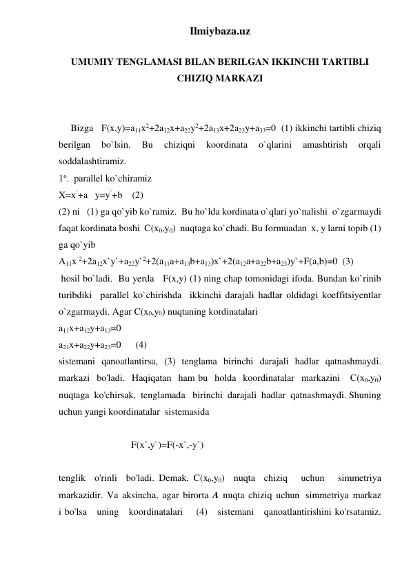 Ilmiybaza.uz 
 
UMUMIY TENGLAMASI BILAN BERILGAN IKKINCHI TARTIBLI 
CHIZIQ MARKAZI 
 
 
     Bizga   F(x,y)=a11x2+2a12x+a22y2+2a13x+2a23y+a33=0  (1) ikkinchi tartibli chiziq 
berilgan 
bo`lsin. 
Bu 
chiziqni 
koordinata 
o`qlarini 
amashtirish 
orqali 
soddalashtiramiz.  
1o.  parallel ko`chiramiz 
X=x`+a   y=y`+b    (2) 
(2) ni   (1) ga qo`yib ko`ramiz.  Bu ho`lda kordinata o`qlari yo`nalishi  o`zgarmaydi 
faqat kordinata boshi  C(x0,y0)  nuqtaga ko`chadi. Bu formuadan  x, y larni topib (1) 
ga qo`yib   
A11x`2+2a12x`y`+a22y`2+2(a11a+a13b+a13)x`+2(a12a+a22b+a23)y`+F(a,b)=0  (3) 
 hosil bo`ladi.  Bu yerda   F(x,y) (1) ning chap tomonidagi ifoda. Bundan ko`rinib 
turibdiki  parallel ko`chirishda  ikkinchi darajali hadlar oldidagi koeffitsiyentlar 
o`zgarmaydi. Agar C(x0,y0) nuqtaning kordinatalari  
a11x+a12y+a13=0 
a21x+a22y+a23=0      (4) 
sistemani  qanoatlantirsa,  (3)  tenglama  birinchi  darajali  hadlar  qatnashmaydi. 
markazi  bo'ladi.  Haqiqatan  ham bu  holda  koordinatalar  markazini   С(x0,y0)  
nuqtaga  ko'chirsak,  tenglamada   birinchi  darajali  hadlar  qatnashmaydi. Shuning  
uchun yangi koordinatalar  sistemasida 
 
                              F(x`,y`)=F(-x`,-y`) 
 
tenglik  o'rinli  bo'ladi. Demak, C(x0,y0)  nuqta  chiziq   uchun   simmetriya  
markazidir.  Va  aksincha,  agar  birorta  A  nuqta  chiziq  uchun   simmetriya  markaz 
i bo'lsa   uning   koordinatalari    (4)   sistemani   qanoatlantirishini ko'rsatamiz. 
