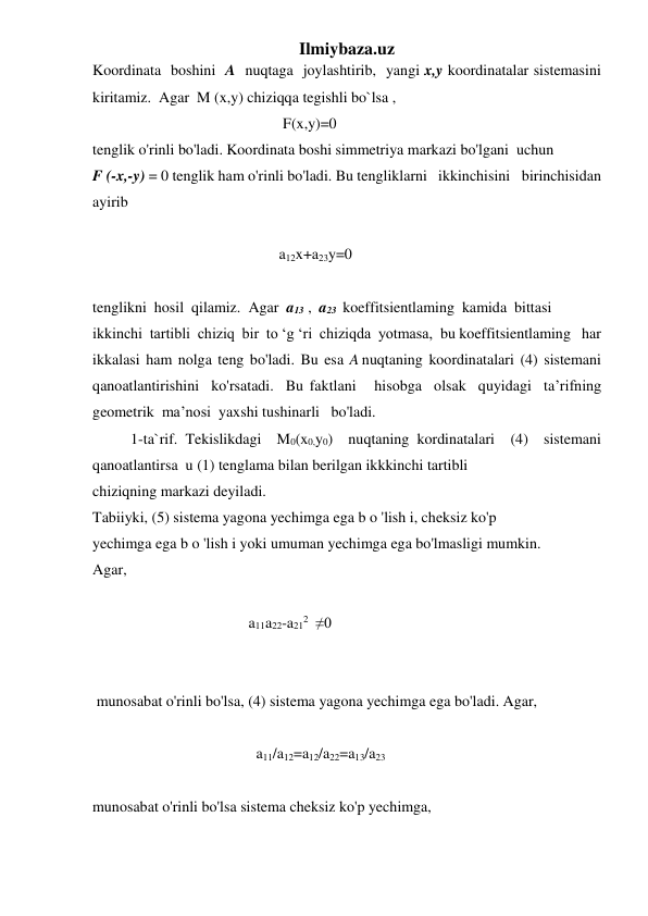 Ilmiybaza.uz 
Koordinata  boshini  A  nuqtaga  joylashtirib,  yangi x,y koordinatalar sistemasini  
kiritamiz.  Agar  M (x,y) chiziqqa tegishli bo`lsa , 
                                                  F(x,y)=0 
tenglik o'rinli bo'ladi. Koordinata boshi simmetriya markazi bo'lgani  uchun    
F (-x,-y) = 0 tenglik ham o'rinli bo'ladi. Bu tengliklarni   ikkinchisini   birinchisidan   
ayirib 
 
                                                 a12x+a23y=0 
 
tenglikni  hosil  qilamiz.  Agar  a13 ,  a23  koeffitsientlaming  kamida  bittasi 
ikkinchi  tartibli  chiziq  bir  to ‘g ‘ri  chiziqda  yotmasa,  bu koeffitsientlaming   har  
ikkalasi  ham  nolga  teng  bo'ladi.  Bu  esa  A nuqtaning  koordinatalari  (4)  sistemani  
qanoatlantirishini  ko'rsatadi.  Bu faktlani   hisobga  olsak  quyidagi  ta’rifning  
geometrik  ma’nosi  yaxshi tushinarli   bo'ladi.   
          1-ta`rif. Tekislikdagi  M0(x0,y0)  nuqtaning kordinatalari  (4)  sistemani 
qanoatlantirsa  u (1) tenglama bilan berilgan ikkkinchi tartibli 
chiziqning markazi deyiladi. 
Tabiiyki, (5) sistema yagona yechimga ega b o 'lish i, cheksiz ko'p 
yechimga ega b o 'lish i yoki umuman yechimga ega bo'lmasligi mumkin. 
Agar,    
                                
                                         a11a22-a212   ≠0 
 
 
 munosabat o'rinli bo'lsa, (4) sistema yagona yechimga ega bo'ladi. Agar, 
 
                                           a11/a12=a12/a22=a13/a23 
 
munosabat o'rinli bo'lsa sistema cheksiz ko'p yechimga, 
 
