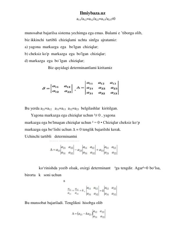 Ilmiybaza.uz 
                                                   a11/a12=a12/a22=a13/a23≠0 
 
munosabat bajarilsa sistema yechimga ega emas. Bulami e ’tiborga olib, 
biz ikkinchi  tartibli  chiziqlami  uchta  sinfga  ajratamiz: 
a) yagona  markazga  ega   bo'lgan  chiziqlar; 
b) cheksiz ko'p  markazga  ega  bo'lgan  chiziqlar; 
d) markazga  ega  bo`lgan  chiziqlar; 
                       Biz quyidagi determinantlami kiritamiz 
 
 
 
Bu yerda a21=a12   a31=a13  a32=a23  belgilashlar  kiritilgan.   
      Yagona markazga ega chiziqlar uchun ᵟ≠ 0 , yagona 
markazga ega bo'lmagan chiziqlar uchun ᵟ = 0 • Chiziqlar cheksiz ko‘p 
markazga ega bo‘lishi uchun Δ = 0 tenglik bajarilshi kerak. 
Uchinchi tartibli   determinantni   
                        
 
 
 
ko‘rinishda yozib olsak, oxirgi determinant   ᵟga tengdir. Agarᵟ=0 bo‘lsa, 
birorta   k   soni uchun  
                                      
  
Bu munsobat bajariladi. Tenglikni  hisobga olib  
 
 
 
