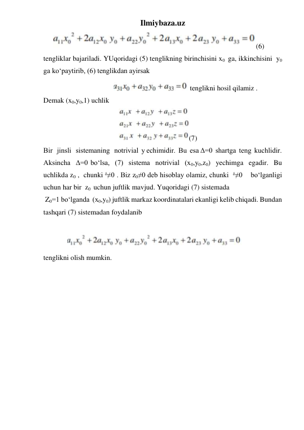 Ilmiybaza.uz 
     
(6)  
tengliklar bajariladi. YUqoridagi (5) tenglikning birinchisini x0  ga, ikkinchisini  y0 
ga ko‘paytirib, (6) tenglikdan ayirsak 
                                       
 tenglikni hosil qilamiz . 
Demak (x0,y0,1) uchlik  
                                          
(7) 
Bir   jinsli   sistemaning   notrivial  y echimidir.  Bu  esa Δ=0  shartga  teng  kuchlidir. 
Aksincha  Δ=0 bo‘lsa,  (7)  sistema  notrivial  (x0,y0,z0)  yechimga  egadir.  Bu  
uchlikda z0 ,  chunki ᵟ≠0 . Biz z0≠0 deb hisoblay olamiz, chunki  ᵟ≠0    bo‘lganligi 
uchun har bir  z0  uchun juftlik mavjud. Yuqoridagi (7) sistemada 
 Z0=1 bo‘lganda  (x0,y0) juftlik markaz koordinatalari ekanligi kelib chiqadi. Bundan 
tashqari (7) sistemadan foydalanib 
 
             
  
tenglikni olish mumkin. 
  
 
 
 
 
 
 
 
 
 
 
