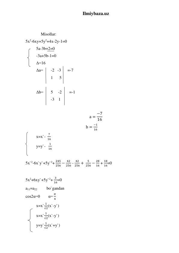 Ilmiybaza.uz 
 
 
 
Misollar: 
5x2-6xy+5y2+4x-2y-1=0 
5a-3b+2=0 
-3a+5b-1=0 
Δ=16  
Δa= 
-2   -3 
=-7 
 
1 
5 
 
Δb= 
5     -2 
=-1 
 
-3    1 
 
a = −7
16 
                                                                 b =
−1
16 
x=x`-  
7
16 
y=y`-   
1
16 
 
5x`2-6x`y`+5y`2+ 
245
256 −
42
256 - 
42
256 + 
5
256 −
28
16 + 
18
16=0 
 
5x2+6xy`+5y`2+ 
3
16=0 
a11=a22              bo`gandan  
cos2α=0        α= 
𝜋
4 
x=x`
1
√2(x`-y`) 
x=x`
1
√2(x`-y`) 
y=y`
1
√2(x`+y`) 
