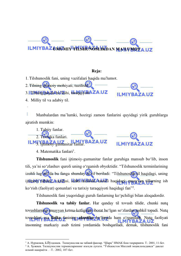  
 
 
 
 
 
UMUMIY TILSHUNOSLIKDAN MA’LUMOT 
 
 
Reja: 
1. Tilshunoslik fani, uning vazifalari haqida ma'lumot. 
2. Tilning ijtimoiy mohiyati, tuzilishi.  
3. Tilning paydo bo’lishi, taraqqiyoti. 
4. Milliy til va adabiy til.  
 
Manbalardan ma’lumki, hozirgi zamon fanlarini quyidagi yirik guruhlarga 
ajratish mumkin:  
 
1. Tabiiy fanlar. 
 
2. Texnika fanlari. 
 
3. Ijtimoiy-gumanitar fanlar. 
 
4. Matematika fanlari1.  
 
Tilshunoslik fani ijtimoiy-gumanitar fanlar guruhiga mansub bo‘lib, inson 
tili, ya’ni so‘zlashuv quroli uning o‘rganish obyektidir. “Tilshunoslik terminlarining 
izohli lug‘ati”da bu fanga shunday ta’rif beriladi: “Tilshunoslik til haqidagi, uning 
ijtimoiy tabiati,, vazifasi, ichki tuzilishi, tasnifi haqidagi; muayyan tillarning ish 
ko‘rish (faoliyat) qonunlari va tarixiy taraqqiyoti haqidagi fan”2.  
 
Tilshunoslik fani yuqoridagi guruh fanlarning ko‘pchiligi bilan aloqadordir.  
 
Tilshunoslik va tabiiy fanlar. Har qanday til tovush tilidir, chunki nutq 
tovushlarning muayyan ketma-ketligidan iborat bo‘lgan so‘zlardan tashkil topadi. Nutq 
tovushlari esa fizika fanining akustika bo‘limida ham o‘rganiladi. Nutq faoliyati 
insonning markaziy asab tizimi yordamida boshqariladi, demak, tilshunoslik fani 
                                                 
1 А. Нурмонов, Б.Йўлдошев.  Тилшунослик ва табиий фанлар. “Шарқ” НМАК бош таҳририяти. Т.: 2001, 11-бет.   
2 А. Ҳожиев. Тилшунослик терминларининг изоҳли луғати. “Ўзбекистон Миллий энциклопедияси” давлат 
илмий нашриёти . –Т.: 2002, 107-бет.   
