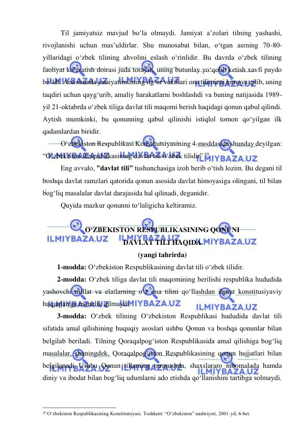  
 
Til jamiyatsiz mavjud bo‘la olmaydi. Jamiyat a’zolari tilning yashashi, 
rivojlanishi uchun mas’uldirlar. Shu munosabat bilan, o‘tgan asrning 70-80-
yillaridagi o‘zbek tilining ahvolini eslash o‘rinlidir. Bu davrda o‘zbek tilining 
faoliyat ko‘rsatish doirasi juda torayib, uning butunlay yo‘qolib ketish xavfi paydo 
bo‘ldi. Ana shunda jamiyatimizning ilg‘or vakillari ona tilimizni himoya qilib, uning 
taqdiri uchun qayg‘urib, amaliy harakatlarni boshlashdi va buning natijasida 1989-
yil 21-oktabrda o‘zbek tiliga davlat tili maqomi berish haqidagi qonun qabul qilindi. 
Aytish mumkinki, bu qonunning qabul qilinishi istiqlol tomon qo‘yilgan ilk 
qadamlardan biridir.  
O‘zbekiston Respublikasi Konstitutsiyasining 4-moddasida shunday deyilgan: 
“O‘zbekiston Respublikasining davlat tili o‘zbek tilidir” 10.  
Eng avvalo, ”davlat tili” tushunchasiga izoh berib o‘tish lozim. Bu degani til 
boshqa davlat ramzlari qatorida qonun asosida davlat himoyasiga olingani, til bilan 
bog‘liq masalalar davlat darajasida hal qilinadi, deganidir.  
Quyida mazkur qonunni to‘laligicha keltiramiz.  
 
O‘ZBЕKISTON RЕSPUBLIKASINING QONUNI  
DAVLAT TILI HAQIDA 
(yangi tahrirda) 
1-modda: O‘zbеkiston Rеspublikasining davlat tili o‘zbеk tilidir. 
2-modda: O‘zbеk tiliga davlat tili maqomining bеrilishi rеspublika hududida 
yashovchi millat va elatlarning o‘z ona tilini qo‘llashdan iborat konstitusiyaviy 
huquqlariga monеlik qilmaydi.  
3-modda: O‘zbеk tilining O‘zbеkiston Rеspublikasi hududida davlat tili 
sifatida amal qilishining huquqiy asoslari ushbu Qonun va boshqa qonunlar bilan 
bеlgilab bеriladi. Tilning Qoraqalpog‘iston Rеspublikasida amal qilishiga bog‘liq 
masalalar, shuningdеk, Qoraqalpog‘iston Rеspublikasining qonun hujjatlari bilan 
bеlgilanadi. Ushbu Qonun tillarning turmushda, shaxslararo muomalada hamda 
diniy va ibodat bilan bog‘liq udumlarni ado etishda qo‘llanishini tartibga solmaydi.
                                                 
10 O‘zbekiston Respublikasining Konstitutsiyasi. Toshkent: “O‘zbekiston” nashriyoti, 2001-yil, 6-bet.  
 
