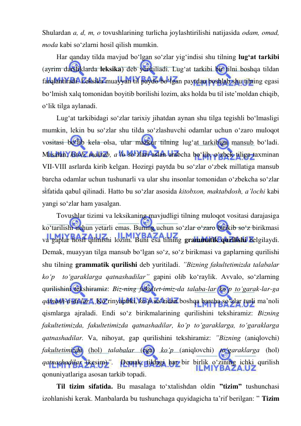  
 
Shulardan a, d, m, o tovushlarining turlicha joylashtirilishi natijasida odam, omad, 
moda kabi so‘zlarni hosil qilish mumkin.  
Har qanday tilda mavjud bo‘lgan so‘zlar yig‘indisi shu tilning lug‘at tarkibi 
(ayrim darsliklarda leksika) deb yuritiliadi. Lug‘at tarkibi bir tilni boshqa tildan 
farqlantiradi. Leksika muayyan til paydo bo‘lgan paytdan boshlab shu tilning egasi 
bo‘lmish xalq tomonidan boyitib borilishi lozim, aks holda bu til iste’moldan chiqib, 
o‘lik tilga aylanadi.  
Lug‘at tarkibidagi so‘zlar tarixiy jihatdan aynan shu tilga tegishli bo‘lmasligi 
mumkin, lekin bu so‘zlar shu tilda so‘zlashuvchi odamlar uchun o‘zaro muloqot 
vositasi bo‘lib kela olsa, ular mazkur tilning lug‘at tarkibiga mansub bo‘ladi. 
Masalan, kitob, maktab, a’lo so‘zlari aslan arabcha bo‘lib, o‘zbek tiliga taxminan 
VII-VIII asrlarda kirib kelgan. Hozirgi paytda bu so‘zlar o‘zbek millatiga mansub 
barcha odamlar uchun tushunarli va ular shu insonlar tomonidan o‘zbekcha so‘zlar 
sifatida qabul qilinadi. Hatto bu so‘zlar asosida kitobxon, maktabdosh, a’lochi kabi 
yangi so‘zlar ham yasalgan. 
Tovushlar tizimi va leksikaning mavjudligi tilning muloqot vositasi darajasiga 
ko‘tarilishi uchun yetarli emas. Buning uchun so‘zlar o‘zaro birikib so‘z birikmasi 
va gaplar hosil qilinishi lozim. Buni esa tilning grammatik qurilishi belgilaydi. 
Demak, muayyan tilga mansub bo‘lgan so‘z, so‘z birikmasi va gaplarning qurilishi 
shu tilning grammatik qurilishi deb yuritiladi. ”Bizning fakultetimizda talabalar 
ko‘p  to‘garaklarga qatnashadilar” gapini olib ko‘raylik. Avvalo, so‘zlarning 
qurilishini tekshiramiz: Biz-ning fakultet-imiz-da talaba-lar ko‘p to‘garak-lar-ga 
qatnash-a-di-lar”. Ko‘rinyaptiki, ko‘p so‘zidan boshqa barcha so‘zlar turli ma’noli 
qismlarga ajraladi. Endi so‘z birikmalarining qurilishini tekshiramiz: Bizning 
fakultetimizda, fakultetimizda qatnashadilar, ko‘p to‘garaklarga, to‘garaklarga 
qatnashadilar. Va, nihoyat, gap qurilishini tekshiramiz: ”Bizning (aniqlovchi) 
fakultetimizda (hol) talabalar (ega) ko‘p (aniqlovchi) to‘garaklarga (hol) 
qatnashadilar (kesim)”.  Demak, tildagi har bir birlik o‘zining ichki qurilish 
qonuniyatlariga asosan tarkib topadi.  
Til tizim sifatida. Bu masalaga to‘xtalishdan oldin ”tizim” tushunchasi 
izohlanishi kerak. Manbalarda bu tushunchaga quyidagicha ta’rif berilgan: ” Tizim 
