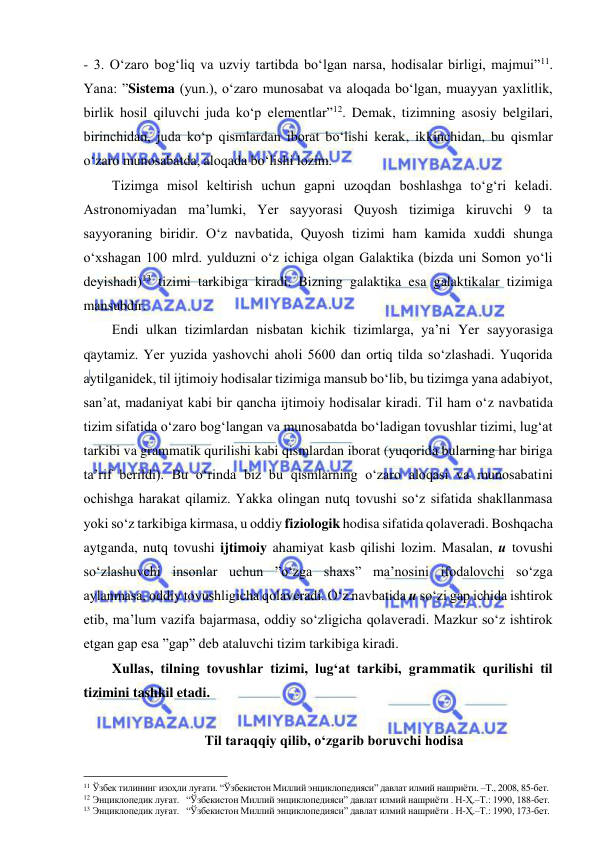  
 
- 3. O‘zaro bog‘liq va uzviy tartibda bo‘lgan narsa, hodisalar birligi, majmui”11. 
Yana: ”Sistema (yun.), o‘zaro munosabat va aloqada bo‘lgan, muayyan yaxlitlik, 
birlik hosil qiluvchi juda ko‘p elementlar”12. Demak, tizimning asosiy belgilari, 
birinchidan, juda ko‘p qismlardan iborat bo‘lishi kerak, ikkinchidan, bu qismlar 
o‘zaro munosabatda, aloqada bo‘lishi lozim.  
Tizimga misol keltirish uchun gapni uzoqdan boshlashga to‘g‘ri keladi. 
Astronomiyadan ma’lumki, Yer sayyorasi Quyosh tizimiga kiruvchi 9 ta 
sayyoraning biridir. O‘z navbatida, Quyosh tizimi ham kamida xuddi shunga 
o‘xshagan 100 mlrd. yulduzni o‘z ichiga olgan Galaktika (bizda uni Somon yo‘li 
deyishadi)13 tizimi tarkibiga kiradi. Bizning galaktika esa galaktikalar tizimiga 
mansubdir.  
Endi ulkan tizimlardan nisbatan kichik tizimlarga, ya’ni Yer sayyorasiga 
qaytamiz. Yer yuzida yashovchi aholi 5600 dan ortiq tilda so‘zlashadi. Yuqorida 
aytilganidek, til ijtimoiy hodisalar tizimiga mansub bo‘lib, bu tizimga yana adabiyot, 
san’at, madaniyat kabi bir qancha ijtimoiy hodisalar kiradi. Til ham o‘z navbatida 
tizim sifatida o‘zaro bog‘langan va munosabatda bo‘ladigan tovushlar tizimi, lug‘at 
tarkibi va grammatik qurilishi kabi qismlardan iborat (yuqorida bularning har biriga 
ta’rif berildi). Bu o‘rinda biz bu qismlarning o‘zaro aloqasi va munosabatini 
ochishga harakat qilamiz. Yakka olingan nutq tovushi so‘z sifatida shakllanmasa 
yoki so‘z tarkibiga kirmasa, u oddiy fiziologik hodisa sifatida qolaveradi. Boshqacha 
aytganda, nutq tovushi ijtimoiy ahamiyat kasb qilishi lozim. Masalan, u tovushi 
so‘zlashuvchi insonlar uchun ”o‘zga shaxs” ma’nosini ifodalovchi so‘zga 
aylanmasa, oddiy tovushligicha qolaveradi. O‘z navbatida u so‘zi gap ichida ishtirok 
etib, ma’lum vazifa bajarmasa, oddiy so‘zligicha qolaveradi. Mazkur so‘z ishtirok 
etgan gap esa ”gap” deb ataluvchi tizim tarkibiga kiradi.  
Xullas, tilning tovushlar tizimi, lug‘at tarkibi, grammatik qurilishi til 
tizimini tashkil etadi.  
 
 Til taraqqiy qilib, o‘zgarib boruvchi hodisa 
                                                 
11 Ўзбек тилининг изоҳли луғати. “Ўзбекистон Миллий энциклопедияси” давлат илмий нашриёти. –T., 2008, 85-бет. 
12 Энциклопедик луғат.   “Ўзбекистон Миллий энциклопедияси” давлат илмий нашриёти . Н-Ҳ.–Т.: 1990, 188-бет.    
13 Энциклопедик луғат.   “Ўзбекистон Миллий энциклопедияси” давлат илмий нашриёти . Н-Ҳ.–Т.: 1990, 173-бет.   
 
