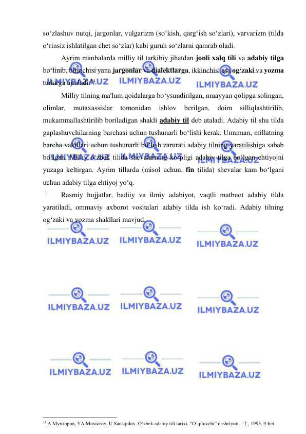  
 
so‘zlashuv nutqi, jargonlar, vulgarizm (so‘kish, qarg‘ish so‘zlari), varvarizm (tilda 
o‘rinsiz ishlatilgan chеt so‘zlar) kabi guruh so‘zlarni qamrab oladi. 
Ayrim manbalarda milliy til tarkibiy jihatdan jonli xalq tili va adabiy tilga 
bo‘linib, birinchisi yana jargonlar va dialektlarga, ikkinchisi esa og‘zaki va yozma 
turlarga ajraladi:14 
  
Milliy tilning ma'lum qoidalarga bo‘ysundirilgan, muayyan qolipga solingan, 
olimlar, 
mutaxassislar 
tomonidan 
ishlov 
bеrilgan, 
doim 
silliqlashtirilib, 
mukammallashtirilib boriladigan shakli adabiy til dеb ataladi. Adabiy til shu tilda 
gaplashuvchilarning barchasi uchun tushunarli bo‘lishi kеrak. Umuman, millatning 
barcha vakillari uchun tushunarli bo‘lish zarurati adabiy tilning yaratilishiga sabab 
bo‘lgan. Milliy o‘zbеk tilida shеvalarning ko‘pligi adabiy tilga bo‘lgan ehtiyojni 
yuzaga kеltirgan. Ayrim tillarda (misol uchun, fin tilida) shеvalar kam bo‘lgani 
uchun adabiy tilga ehtiyoj yo‘q.  
  
Rasmiy hujjatlar, badiiy va ilmiy adabiyot, vaqtli matbuot adabiy tilda 
yaratiladi, ommaviy axborot vositalari adabiy tilda ish ko‘radi. Adabiy tilning 
og‘zaki va yozma shakllari mavjud. 
 
                                                 
14 А.Мухторов, УA.Muxtorov, U.Sanaqulov. O`zbek adabiy tili tarixi. “O`qituvchi” nashriyoti. –T., 1995, 9-bet 
