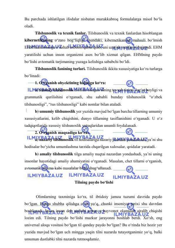  
 
Bu parchada ishlatilgan ifodalar nisbatan murakkabroq formulalarga misol bo‘la 
oladi.  
 
Tilshunoslik va texnik fanlar. Tilshunoslik va texnik fanlardan hisoblangan 
kibernetikaning o‘zaro bog‘liqligi shundaki, kibernetikaning mahsuli bo‘lmish 
EHM ham insonga o‘xshab axborot qabul qilib, uni uzatish vazifasini bajaradi. EHM 
yaratilishi uchun inson organizmi asos bo‘lib xizmat qilgan. EHMning paydo 
bo‘lishi avtomatik tarjimaning yuzaga kelishiga sababchi bo‘ldi.  
 
Tilshunoslik fanining turlari. Tilshunoslik ikkita xususiyatiga ko‘ra turlarga 
bo‘linadi:  
 
1. O‘rganish obyektining hajmiga ko‘ra: 
 
a) xususiy tilshunoslik alohida olingan tilning tovush tizimi, lug‘at boyligi va 
grammatik qurilishini o‘rganadi, shu sababli bunday tilshunoslik “o‘zbek 
tilshunosligi”, “rus tilshunosligi” kabi nomlar bilan ataladi.  
 
b) umumiy tilshunoslik yer yuzida mavjud bo‘lgan barcha tillarning umumiy 
xususiyatlarini, kelib chiqishini, dunyo tillarning tasiflanishini o‘rganadi. U o‘z 
tadqiqotlarida xususiy tilshunoslik yutuqlaridan unumli foydalanadi. 
 
2. O‘rganish maqsadiga ko‘ra: 
 
a) nazariy tilshunoslik til hodisalariga nazariy jihatdan yondashadi, ya’ni shu 
hodisalar bo‘yicha umumlashma tarzida chqarilgan xulosalar, qoidalar yaratadi.  
 
b) amaliy tilshunoslik tilga amaliy nuqtai nazardan yondashadi, ya’ni uning 
insonlar hayotidagi amaliy ahamiyatini o‘rganadi. Masalan, chet tillarni o‘rganish, 
avtomatik tarjima kabi masalalar bilan shug‘ullanadi. 
 
 Tilning paydo bo‘lishi 
 
 
 Olimlarning taxminiga ko‘ra, til ibtidoiy jamoa tuzumi davrida paydo 
bo‘lgan. Bunga shubha qilishga o‘rin yo‘q, chunki insoniyat tarixi shu davrdan 
boshlanadi. Inson inson deb atalishi uchun u hayvonot olamidan ajralib chiqishi 
lozim edi. Tilning paydo bo‘lishi mazkur jarayonni boshlab berdi. Xo‘sh, eng 
universal aloqa vositasi bo‘lgan til qanday paydo bo‘lgan? Bu o‘rinda biz hozir yer 
yuzida mavjud bo‘lgan uch mingga yaqin tilni nazarda tutayotganimiz yo‘q, balki 
umuman dastlabki tilni nazarda tutmoqdamiz.  
