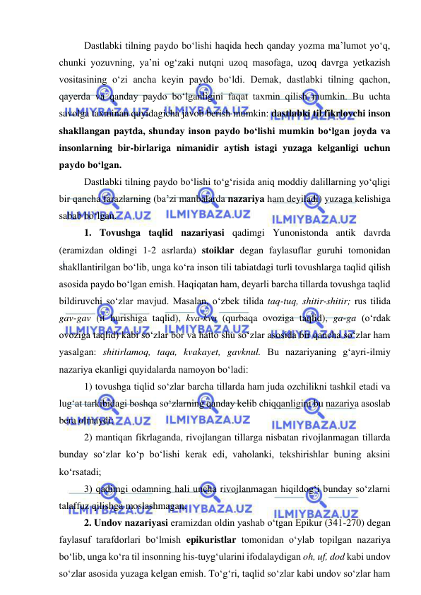  
 
 
Dastlabki tilning paydo bo‘lishi haqida hech qanday yozma ma’lumot yo‘q, 
chunki yozuvning, ya’ni og‘zaki nutqni uzoq masofaga, uzoq davrga yetkazish 
vositasining o‘zi ancha keyin paydo bo‘ldi. Demak, dastlabki tilning qachon, 
qayerda va qanday paydo bo‘lganligini faqat taxmin qilish mumkin. Bu uchta 
savolga taxminan quyidagicha javob berish mumkin: dastlabki til fikrlovchi inson 
shakllangan paytda, shunday inson paydo bo‘lishi mumkin bo‘lgan joyda va 
insonlarning bir-birlariga nimanidir aytish istagi yuzaga kelganligi uchun 
paydo bo‘lgan.  
 
Dastlabki tilning paydo bo‘lishi to‘g‘risida aniq moddiy dalillarning yo‘qligi 
bir qancha farazlarning (ba’zi manbalarda nazariya ham deyiladi) yuzaga kelishiga 
sabab bo‘lgan.  
 
1. Tovushga taqlid nazariyasi qadimgi Yunonistonda antik davrda 
(eramizdan oldingi 1-2 asrlarda) stoiklar degan faylasuflar guruhi tomonidan 
shakllantirilgan bo‘lib, unga ko‘ra inson tili tabiatdagi turli tovushlarga taqlid qilish 
asosida paydo bo‘lgan emish. Haqiqatan ham, deyarli barcha tillarda tovushga taqlid 
bildiruvchi so‘zlar mavjud. Masalan, o‘zbek tilida taq-tuq, shitir-shitir; rus tilida 
gav-gav (it hurishiga taqlid), kva-kva (qurbaqa ovoziga taqlid), ga-ga (o‘rdak 
ovoziga taqlid) kabi so‘zlar bor va hatto shu so‘zlar asosida bir qancha so‘zlar ham 
yasalgan: shitirlamoq, taqa, kvakayet, gavknul. Bu nazariyaning g‘ayri-ilmiy 
nazariya ekanligi quyidalarda namoyon bo‘ladi:  
 
1) tovushga tiqlid so‘zlar barcha tillarda ham juda ozchilikni tashkil etadi va 
lug‘at tarkibidagi boshqa so‘zlarning qanday kelib chiqqanligini bu nazariya asoslab 
bera olmaydi; 
 
2) mantiqan fikrlaganda, rivojlangan tillarga nisbatan rivojlanmagan tillarda 
bunday so‘zlar ko‘p bo‘lishi kerak edi, vaholanki, tekshirishlar buning aksini 
ko‘rsatadi;  
 
3) qadimgi odamning hali uncha rivojlanmagan hiqildog‘i bunday so‘zlarni 
talaffuz qilishga moslashmagan. 
 
2. Undov nazariyasi eramizdan oldin yashab o‘tgan Epikur (341-270) degan 
faylasuf tarafdorlari bo‘lmish epikuristlar tomonidan o‘ylab topilgan nazariya 
bo‘lib, unga ko‘ra til insonning his-tuyg‘ularini ifodalaydigan oh, uf, dod kabi undov 
so‘zlar asosida yuzaga kelgan emish. To‘g‘ri, taqlid so‘zlar kabi undov so‘zlar ham 
