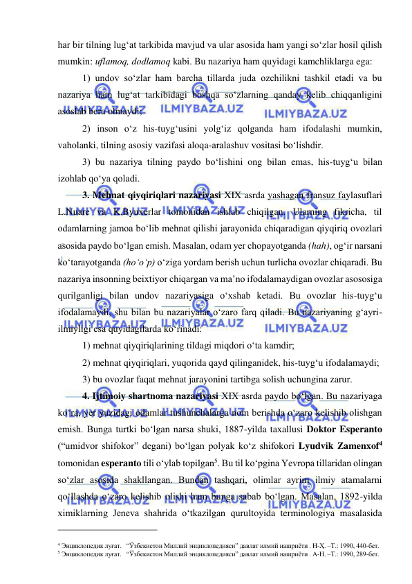  
 
har bir tilning lug‘at tarkibida mavjud va ular asosida ham yangi so‘zlar hosil qilish 
mumkin: uflamoq, dodlamoq kabi. Bu nazariya ham quyidagi kamchliklarga ega:   
1) undov so‘zlar ham barcha tillarda juda ozchilikni tashkil etadi va bu 
nazariya ham lug‘at tarkibidagi boshqa so‘zlarning qanday kelib chiqqanligini 
asoslab bera olmaydi; 
2) inson o‘z his-tuyg‘usini yolg‘iz qolganda ham ifodalashi mumkin, 
vaholanki, tilning asosiy vazifasi aloqa-aralashuv vositasi bo‘lishdir. 
3) bu nazariya tilning paydo bo‘lishini ong bilan emas, his-tuyg‘u bilan 
izohlab qo‘ya qoladi. 
3. Mehnat qiyqiriqlari nazariyasi XIX asrda yashagan fransuz faylasuflari 
L.Nuare va K.Byuxerlar tomonidan ishlab chiqilgan. Ularning fikricha, til 
odamlarning jamoa bo‘lib mehnat qilishi jarayonida chiqaradigan qiyqiriq ovozlari 
asosida paydo bo‘lgan emish. Masalan, odam yer chopayotganda (hah), og‘ir narsani 
ko‘tarayotganda (ho‘o‘p) o‘ziga yordam berish uchun turlicha ovozlar chiqaradi. Bu 
nazariya insonning beixtiyor chiqargan va ma’no ifodalamaydigan ovozlar asososiga 
qurilganligi bilan undov nazariyasiga o‘xshab ketadi. Bu ovozlar his-tuyg‘u 
ifodalamaydi, shu bilan bu nazariyalar o‘zaro farq qiladi. Bu nazariyaning g‘ayri-
ilmiyligi esa quyidagilarda ko‘rinadi: 
 
1) mehnat qiyqiriqlarining tildagi miqdori o‘ta kamdir;  
2) mehnat qiyqiriqlari, yuqorida qayd qilinganidek, his-tuyg‘u ifodalamaydi; 
3) bu ovozlar faqat mehnat jarayonini tartibga solish uchungina zarur. 
4. Ijtimoiy shartnoma nazariyasi XIX asrda paydo bo‘lgan. Bu nazariyaga 
ko‘ra, yer yuzidagi odamlar tushunchalarga nom berishda o‘zaro kelishib olishgan 
emish. Bunga turtki bo‘lgan narsa shuki, 1887-yilda taxallusi Doktor Esperanto 
(“umidvor shifokor” degani) bo‘lgan polyak ko‘z shifokori Lyudvik Zamenxof4 
tomonidan esperanto tili o‘ylab topilgan5. Bu til ko‘pgina Yevropa tillaridan olingan 
so‘zlar asosida shakllangan. Bundan tashqari, olimlar ayrim ilmiy atamalarni 
qo‘llashda o‘zaro kelishib olishi ham bunga sabab bo‘lgan. Masalan, 1892-yilda 
ximiklarning Jeneva shahrida o‘tkazilgan qurultoyida terminologiya masalasida 
                                                 
 
4 Энциклопедик луғат.   “Ўзбекистон Миллий энциклопедияси” давлат илмий нашриёти . Н-Ҳ. –Т.: 1990, 440-бет.   
5 Энциклопедик луғат.   “Ўзбекистон Миллий энциклопедияси” давлат илмий нашриёти . А-Н. –Т.: 1990, 289-бет.   
  
 
