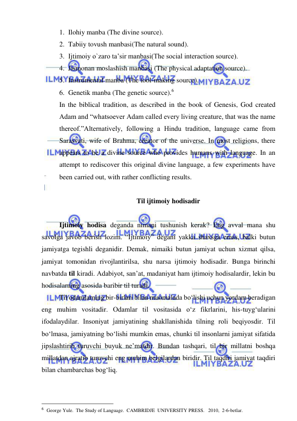  
 
1. Ilohiy manba (The divine source). 
2. Tabiiy tovush manbasi(The natural sound). 
3. Ijtimoiy o`zaro ta’sir manbasi(The social interaction source).  
4. Jismonan moslashish manbasi (The physical adaptation source). 
5. Instrumental manba (The tool-making source). 
6. Genetik manba (The genetic source).6 
In the biblical tradition, as described in the book of Genesis, God created 
Adam and “whatsoever Adam called every living creature, that was the name 
thereof.”Alternatively, following a Hindu tradition, language came from 
Sarasvati, wife of Brahma, creator of the universe. In most religions, there 
appears to be a divine source who provides humans with language. In an 
attempt to rediscover this original divine language, a few experiments have 
been carried out, with rather conflicting results.  
 
 Til ijtimoiy hodisadir 
 
Ijtimoiy hodisa deganda nimani tushunish kerak? Eng avval mana shu 
savolga javob berish lozim. “Ijtimoiy” degani yakka shaxsga emas, balki butun 
jamiyatga tegishli deganidir. Demak, nimaiki butun jamiyat uchun xizmat qilsa, 
jamiyat tomonidan rivojlantirilsa, shu narsa ijtimoiy hodisadir. Bunga birinchi 
navbatda til kiradi. Adabiyot, san’at, madaniyat ham ijtimoiy hodisalardir, lekin bu 
hodisalarning asosida baribir til turadi.  
Til odamlarning bir-birlari bilan muomalada bo‘lishi uchun yordam bеradigan 
eng muhim vositadir. Odamlar til vositasida o‘z fikrlarini, his-tuyg‘ularini 
ifodalaydilar. Insoniyat jamiyatining shakllanishida tilning roli bеqiyosdir. Til 
bo‘lmasa, jamiyatning bo‘lishi mumkin emas, chunki til insonlarni jamiyat sifatida 
jipslashtirib turuvchi buyuk ne’matdir. Bundan tashqari, til bir millatni boshqa 
millatdan ajratib turuvchi eng muhim belgilardan biridir. Til taqdiri jamiyat taqdiri 
bilan chambarchas bog‘liq.  
 
                                                 
6  George Yule.  The Study of Language.  CAMBRIDJE  UNIVERSITY PRESS.   2010,  2-6-betlar. 
