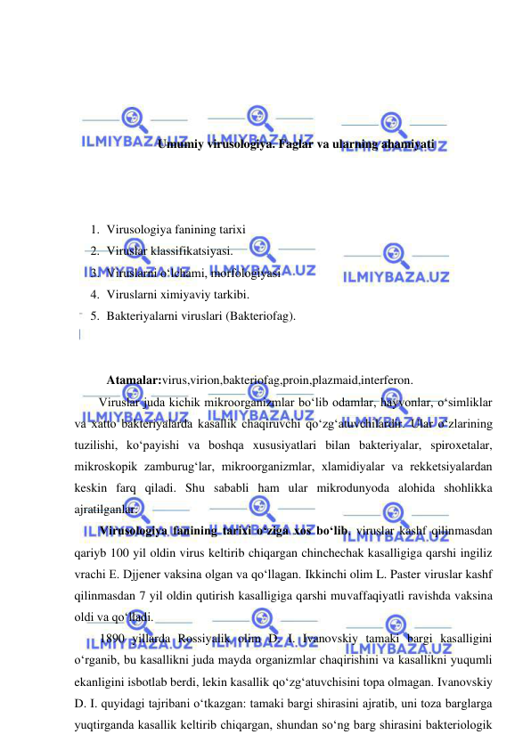  
 
 
 
 
 
Umumiy virusologiya. Faglar va ularning ahamiyati 
 
 
 
1. Virusologiya fanining tarixi 
2. Viruslar klassifikatsiyasi.  
3. Viruslarni o‘lchami, morfologiyasi 
4. Viruslarni ximiyaviy tarkibi.  
5. Bakteriyalarni viruslari (Bakteriofag). 
 
 
Atamalar:virus,virion,bakteriofag,proin,plazmaid,interferon.  
Viruslar juda kichik mikroorganizmlar bo‘lib odamlar, hayvonlar, o‘simliklar 
va xatto bakteriyalarda kasallik chaqiruvchi qo‘zg‘atuvchilardir. Ular o‘zlarining 
tuzilishi, ko‘payishi va boshqa xususiyatlari bilan bakteriyalar, spiroxetalar, 
mikroskopik zamburug‘lar, mikroorganizmlar, xlamidiyalar va rekketsiyalardan 
keskin farq qiladi. Shu sababli ham ular mikrodunyoda alohida shohlikka 
ajratilganlar.  
Virusologiya fanining tarixi o‘ziga xos bo‘lib, viruslar kashf qilinmasdan 
qariyb 100 yil oldin virus keltirib chiqargan chinchechak kasalligiga qarshi ingiliz 
vrachi E. Djjener vaksina olgan va qo‘llagan. Ikkinchi olim L. Paster viruslar kashf 
qilinmasdan 7 yil oldin qutirish kasalligiga qarshi muvaffaqiyatli ravishda vaksina 
oldi va qo‘lladi.  
1890 yillarda Rossiyalik olim D. I. Ivanovskiy tamaki bargi kasalligini 
o‘rganib, bu kasallikni juda mayda organizmlar chaqirishini va kasallikni yuqumli 
ekanligini isbotlab berdi, lekin kasallik qo‘zg‘atuvchisini topa olmagan. Ivanovskiy 
D. I. quyidagi tajribani o‘tkazgan: tamaki bargi shirasini ajratib, uni toza barglarga 
yuqtirganda kasallik keltirib chiqargan, shundan so‘ng barg shirasini bakteriologik 
