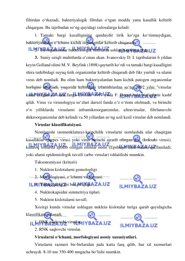  
 
filtirdan o‘tkazadi, bakteriyalogik filtrdan o‘tgan modda yana kasallik keltirib 
chiqargan. Bu tajribadan so‘ng quyidagi xulosalarga keladi: 
1. Tamaki bargi kasalligining qandaydir tirik ko‘zga ko‘rinmaydigan, 
bakteriyalardan o‘lchami kichik organizmlar keltirib chiqaradi.  
2. Bu organizmlar bakteriologik filtirlarda ushlanib qolmas ekan.  
3. Suniy oziqli muhitlarda o‘cmas ekan. Ivanovskiy D. I. tajribalarini 6 yildan 
keyin Golland olimi M. V. Beyfink (1898) qaytarib ko‘rdi va tamaki bargi kasalligini 
shira tarkibidagi suyuq tirik organizmlar keltirib chiqaradi deb fikr yuritdi va ularni 
virus deb nomladi. Bu olim ham bakteriyalardan ham kichik patogen organizmlar 
borligini isbotladi, yuqorida keltirilgan izlanishlardan so‘ng 1892 yilni "viruslar 
kashf etilgan yil” deb fanga kiritildi. 1917 yilda F. Derrel bakteriofaglarni kashf 
qildi. Virus va virusologiya so‘zlari darxol fanda o‘z o‘rnini ololmadi, va birinchi 
o‘n yilliklarda viruslarni inframikroorganizmlar, ultraviruslar, filtrlanuvchi 
mikroorganizmlar deb kelindi va 50 yillardan so‘ng uzil kesil viruslar deb nomlandi.  
Viruslar klassifikatsiyasi.  
Nomlanishi (nomenklatura)-ko‘pchilik viruslarni nomlashda ular chaqirgan 
kasalliklar (gerpes virus) yoki virus birinchi ajratib olingan joy. (koksaki virusi), 
kamroq xollarda ajratib olingan olimlar nomi (Epshteyn Barr virusi) qo‘llaniladi; 
yoki ularni epidemiologik tavsifi (arbo viruslar) ishlatilishi mumkin.  
Taksonomiyasi (kriterii) 
1. Nuklein kislotalarni gomologligi.  
2. Morfologiyasi, o‘lchami va formasi.  
3. Tashqi qobig‘ini bor yo‘qligi.  
4. Nukleokapsidni simmetriya tiplari.  
5. Nuklein kislotalarni tavsifi.  
Xozirgi kunda viruslar ushlagan nuklein kislotalar turiga qarab quyidagicha 
klassifikatsiyalanadi.  
1. DNK saqlovchi viruslar 
2. RNK saqlovchi viruslar.  
Viruslarni o‘lchami, morfologiyasi asosiy xususiyatlari.  
Viruslarni razmeri bir-birlaridan juda katta farq qilib, har xil razmerlari 
uchraydi. 8-10 nm 350-400 nmgacha bo‘lishi mumkin.  
