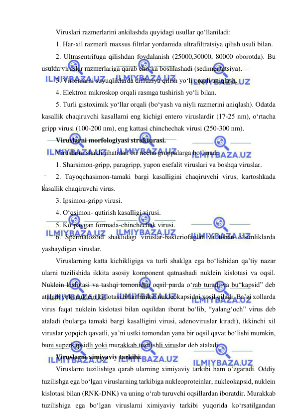  
 
Viruslari razmerlarini ankilashda quyidagi usullar qo‘llaniladi: 
1. Har-xil razmerli maxsus filtrlar yordamida ultrafiltratsiya qilish usuli bilan.  
2. Ultrasentrifuga qilishdan foydalanish (25000,30000, 80000 oborotda). Bu 
usulda viruslar razmerlariga qarab cho‘ka boshlashadi (sedimentatsiya).  
3. Virionlarni suyuqliklarda diffuziya qilish yo‘li orqali aniqlash.  
4. Elektron mikroskop orqali rasmga tushirish yo‘li bilan.  
5. Turli gistoximik yo‘llar orqali (bo‘yash va niyli razmerini aniqlash). Odatda 
kasallik chaqiruvchi kasallarni eng kichigi entero viruslardir (17-25 nm), o‘rtacha 
gripp virusi (100-200 nm), eng kattasi chinchechak virusi (250-300 nm).  
Viruslarni morfologiyasi strukturasi.  
Viruslarni shakli jihatidan bir necha gruppalarga bo‘linadi: 
1. Sharsimon-gripp, paragripp, yapon esefalit viruslari va boshqa viruslar.  
2. Tayoqchasimon-tamaki bargi kasalligini chaqiruvchi virus, kartoshkada 
kasallik chaqiruvchi virus.  
3. Ipsimon-gripp virusi.  
4. O‘qsimon- qutirish kasalligi virusi.  
5. Ko‘paygan formada-chinchechak virusi.  
6. Spermatozoid shaklidagi viruslar-bakteriofaglar va tuban o‘simliklarda 
yashaydigan viruslar.  
Viruslarning katta kichikligiga va turli shaklga ega bo‘lishidan qa’tiy nazar 
ularni tuzilishida ikkita asosiy komponent qatnashadi nuklein kislotasi va oqsil. 
Nuklein kislotasi va tashqi tomonidan oqsil parda o‘rab turadi va bu“kapsid” deb 
ataladi yoki nuklein kislotasi bilan birikib nukleokapsidni xosil qiladi. Ba’zi xollarda 
virus faqat nuklein kislotasi bilan oqsildan iborat bo‘lib, “yalang‘och” virus deb 
ataladi (bularga tamaki bargi kasalligini virusi, adenoviruslar kiradi), ikkinchi xil 
viruslar yopqich qavatli, ya’ni ustki tomondan yana bir oqsil qavat bo‘lishi mumkin, 
buni superkapsidli yoki murakkab tuzilishli viruslar deb ataladi.  
Viruslarni ximiyaviy tarkibi.  
Viruslarni tuzilishiga qarab ularning ximiyaviy tarkibi ham o‘zgaradi. Oddiy 
tuzilishga ega bo‘lgan viruslarning tarkibiga nukleoproteinlar, nukleokapsid, nuklein 
kislotasi bilan (RNK-DNK) va uning o‘rab turuvchi oqsillardan iboratdir. Murakkab 
tuzilishiga ega bo‘lgan viruslarni ximiyaviy tarkibi yuqorida ko‘rsatilgandan 
