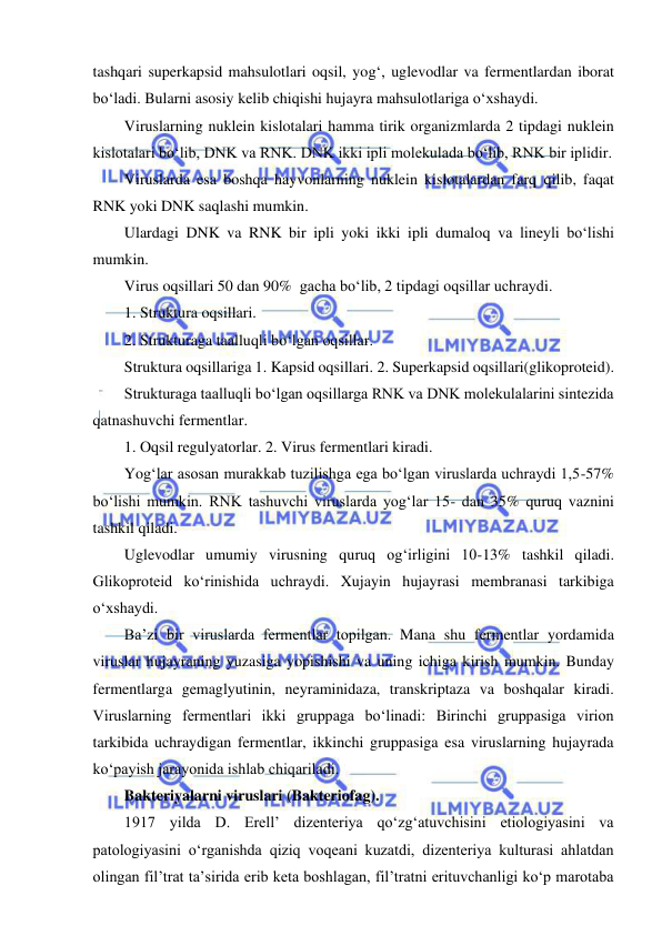  
 
tashqari superkapsid mahsulotlari oqsil, yog‘, uglevodlar va fermentlardan iborat 
bo‘ladi. Bularni asosiy kelib chiqishi hujayra mahsulotlariga o‘xshaydi.  
Viruslarning nuklein kislotalari hamma tirik organizmlarda 2 tipdagi nuklein 
kislotalari bo‘lib, DNK va RNK. DNK ikki ipli molekulada bo‘lib, RNK bir iplidir.  
Viruslarda esa boshqa hayvonlarning nuklein kislotalardan farq qilib, faqat 
RNK yoki DNK saqlashi mumkin.  
Ulardagi DNK va RNK bir ipli yoki ikki ipli dumaloq va lineyli bo‘lishi 
mumkin.  
Virus oqsillari 50 dan 90%  gacha bo‘lib, 2 tipdagi oqsillar uchraydi.  
1. Struktura oqsillari.  
2. Strukturaga taalluqli bo‘lgan oqsillar.  
Struktura oqsillariga 1. Kapsid oqsillari. 2. Superkapsid oqsillari(glikoproteid).  
Strukturaga taalluqli bo‘lgan oqsillarga RNK va DNK molekulalarini sintezida 
qatnashuvchi fermentlar.  
1. Oqsil regulyatorlar. 2. Virus fermentlari kiradi.  
Yog‘lar asosan murakkab tuzilishga ega bo‘lgan viruslarda uchraydi 1,5-57% 
bo‘lishi mumkin. RNK tashuvchi viruslarda yog‘lar 15- dan 35% quruq vaznini 
tashkil qiladi.  
Uglevodlar umumiy virusning quruq og‘irligini 10-13% tashkil qiladi. 
Glikoproteid ko‘rinishida uchraydi. Xujayin hujayrasi membranasi tarkibiga 
o‘xshaydi.  
Ba’zi bir viruslarda fermentlar topilgan. Mana shu fermentlar yordamida 
viruslar hujayraning yuzasiga yopishishi va uning ichiga kirish mumkin. Bunday 
fermentlarga gemaglyutinin, neyraminidaza, transkriptaza va boshqalar kiradi. 
Viruslarning fermentlari ikki gruppaga bo‘linadi: Birinchi gruppasiga virion 
tarkibida uchraydigan fermentlar, ikkinchi gruppasiga esa viruslarning hujayrada 
ko‘payish jarayonida ishlab chiqariladi.  
Bakteriyalarni viruslari (Bakteriofag).  
1917 yilda D. Erell’ dizenteriya qo‘zg‘atuvchisini etiologiyasini va 
patologiyasini o‘rganishda qiziq voqeani kuzatdi, dizenteriya kulturasi ahlatdan 
olingan fil’trat ta’sirida erib keta boshlagan, fil’tratni erituvchanligi ko‘p marotaba 
