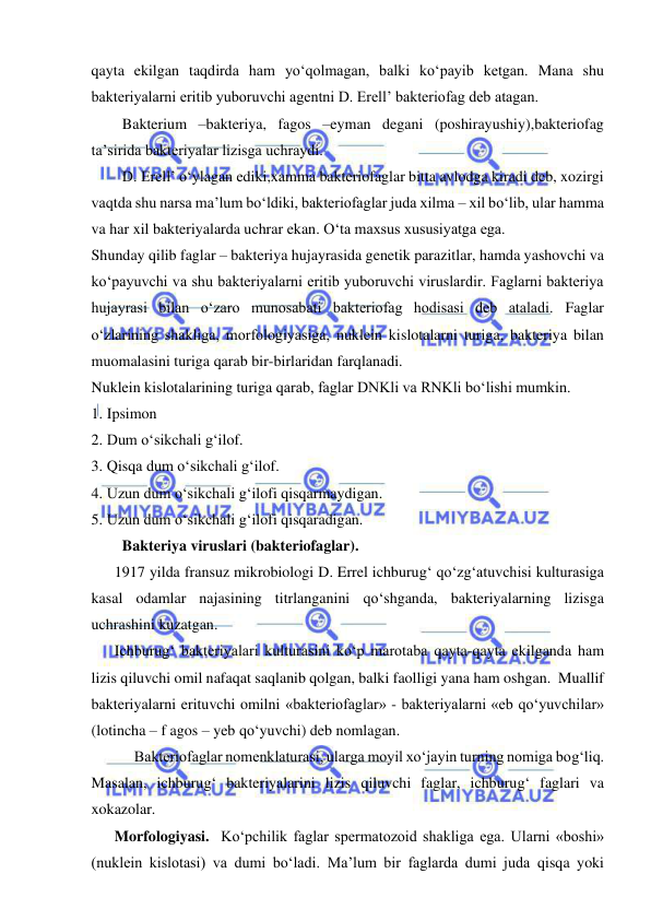  
 
qayta ekilgan taqdirda ham yo‘qolmagan, balki ko‘payib ketgan. Mana shu 
bakteriyalarni eritib yuboruvchi agentni D. Erell’ bakteriofag deb atagan.  
Bakterium –bakteriya, fagos –eyman degani (poshirayushiy),bakteriofag 
ta’sirida bakteriyalar lizisga uchraydi.  
D. Erell’ o‘ylagan ediki,xamma bakteriofaglar bitta avlodga kiradi deb, xozirgi 
vaqtda shu narsa ma’lum bo‘ldiki, bakteriofaglar juda xilma – xil bo‘lib, ular hamma 
va har xil bakteriyalarda uchrar ekan. O‘ta maxsus xususiyatga ega.  
Shunday qilib faglar – bakteriya hujayrasida genetik parazitlar, hamda yashovchi va 
ko‘payuvchi va shu bakteriyalarni eritib yuboruvchi viruslardir. Faglarni bakteriya 
hujayrasi bilan o‘zaro munosabati bakteriofag hodisasi deb ataladi. Faglar 
o‘zlarining shakliga, morfologiyasiga, nuklein kislotalarni turiga, bakteriya bilan 
muomalasini turiga qarab bir-birlaridan farqlanadi.  
Nuklein kislotalarining turiga qarab, faglar DNKli va RNKli bo‘lishi mumkin.  
1. Ipsimon 
2. Dum o‘sikchali g‘ilof.  
3. Qisqa dum o‘sikchali g‘ilof.  
4. Uzun dum o‘sikchali g‘ilofi qisqarmaydigan.  
5. Uzun dum o‘sikchali g‘ilofi qisqaradigan.  
Bakteriya viruslari (bakteriofaglar).  
1917 yilda fransuz mikrobiologi D. Errel ichburug‘ qo‘zg‘atuvchisi kulturasiga 
kasal odamlar najasining titrlanganini qo‘shganda, bakteriyalarning lizisga 
uchrashini kuzatgan.  
Ichburug‘ bakteriyalari kulturasini ko‘p marotaba qayta-qayta ekilganda ham 
lizis qiluvchi omil nafaqat saqlanib qolgan, balki faolligi yana ham oshgan.  Muallif 
bakteriyalarni erituvchi omilni «bakteriofaglar» - bakteriyalarni «eb qo‘yuvchilar» 
(lotincha – f agos – yeb qo‘yuvchi) deb nomlagan.  
Bakteriofaglar nomenklaturasi, ularga moyil xo‘jayin turning nomiga bog‘liq. 
Masalan, ichburug‘ bakteriyalarini lizis qiluvchi faglar, ichburug‘ faglari va 
xokazolar.  
Morfologiyasi.  Ko‘pchilik faglar spermatozoid shakliga ega. Ularni «boshi» 
(nuklein kislotasi) va dumi bo‘ladi. Ma’lum bir faglarda dumi juda qisqa yoki 
