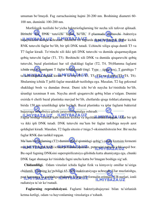  
 
umuman bo‘lmaydi. Fag zarrachasining hajmi 20-200 nm. Boshining diametri 60-
100 nm, duminiki 100-200 nm.  
Morfologik tuzilishi bo‘yicha bakteriofaglarning bir necha xili tafovut qilinadi. 
Birinchi xili DNK tutuvchi faglar bo‘lib, F-plazmada tashuvchi bakteriya 
hujayralarini lizisga uchratadi. Ikkinchi xil faglarda dumi bo‘lmaydi. Bular kichik 
RNK tutuvchi faglar bo‘lib, bir ipli DNK tutadi. Uchinchi xiliga qisqa dumli T3 va 
T7 faglar kiradi. To‘rtinchi xili ikki ipli DNK tutuvchi va dumida qisqarmaydigan 
qobiq tutuvchi faglar (T1, T5). Beshinchi xili DNK va dumida qisqaruvchi qobiq 
tutuvchi, bazal plastinkasi har xil shakldagi faglar (T2, T4, T6)Hamma faglarni 
ichida eng o‘rganilgani T faglar hisoblanadi (ingl. Type – tipga xos). T guruhiga 7 
ta koli-shigella faglari kiradi: 4 ta toq (T1, T3, T5, T7) va 3 juft (T2, T4, T6). 
Shularning ichida T juftli faglar murakkab tuzilishga ega. Masalan, T2 fag geksonal 
shakldagi bosh va dumdan iborat. Dumi ichi bo‘sh naycha ko‘rinishida bo‘lib, 
uzunligi taxminan 8 nm. Naycha atrofi qisqaruvchi qobiq bilan o‘ralgan. Dumini 
oxirida 6 chetli bazal plastinka mavjud bo‘lib, chetlarida qisqa tishlari,ularning har 
birida 150 nm uzunlikdagi iplar bo‘ladi. Bazal plastinka va iplar faglarni bakterial 
hujayraga adsorbsiya qilishi jarayonini amalga oshiradi.  
Faglar boshqa viruslar kabi nuklein kislota va oqsildan tashkil topgan.  Ular bir ipli 
va ikki ipli DNK tutadi. DNK tutuvchi ma’lum bir faglar tarkibiga noyob azot 
qoldiqlari kiradi. Masalan, T2 fagda sitozin o‘rniga 5-oksimetilsitozin bor. Bir necha 
faglar RNK dan tashkil topgan.  
Ma’lum bir faglarning (T2) dumini distal qismidagi qobig‘i ostida lizotsim fermenti 
mavjud. T2 fagini boshi ichida poliamin (spermin, putressin) tabiatli ichki oqsil bor. 
Bu oqsil fagning DNKsini superspirilizatsiya qilishida katta ahamiyatga ega, chunki 
DNK faqat shunaqa ko‘rinishda fagni uncha katta bo‘lmagan boshiga sig‘adi.  
 Chidamliligi.  Odam viruslari ichida faglar fizik va kimyoviy omillar ta’siriga 
chidamli. Ularning ko‘pchiligi 65-700S inaktivatsiyaga uchraydi. Ular muzlatishga, 
past haroratga va quritishga chidamli. Ularga 1% formalin eritmasi, UB nurlari, ionli 
radiatsiya ta’sir ko‘rsatadi.  
Faglarning reproduksiyasi. Faglarni bakteriyahujayrasi bilan ta’sirlanish 
ketma-ketligi, odam va hayvonlarning viruslariga o‘xshash.  
