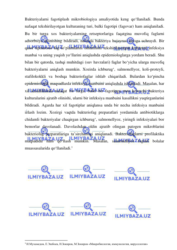  
 
Bakteriyalarni fagotiplash mikrobiologiya amaliyotida keng qo‘llaniladi. Bunda 
nafaqat tekshirilayotgan kulturaning turi, balki fagotipi (fagovar) ham aniqlaniladi. 
Bu bir turga xos bakteriyalarning retseptorlariga faqatgina muvofiq faglarni 
adsorbsiya qilinishing bildiradi, natijada bakteriya hujayrasi lizisga uchraydi. Bir 
qator tipmaxsus fag to‘plamlarini ishlatilishi tekshirilayotgan kulturani infeksiya 
manbai va uning yuqish yo‘llarini aniqlashda epidemiologlarga yordam beradi. Shu 
bilan bir qatorda, tashqi muhitdagi (suv havzalari) faglar bo‘yicha ularga muvofiq 
bakteriyalarni aniqlash mumkin. Xozirda ichburug‘, salmonellyoz, koli-proteyli, 
stafilokokkli va boshqa bakteriofaglar ishlab chiqariladi. Bulardan ko‘pincha 
epidemiologik maqsadlarda infeksiya manbaini aniqlashda ishlatiladi. Masalan, har 
xil kasalliklarda nafaqat bir turga, balki bir fagotipga mos keluvchi bakteriya 
kulturalarini ajratib olinishi, ularni bir infeksiya manbaini kasallikni yuqtirganlarini 
bildiradi. Agarda har xil fagotiplar aniqlansa unda bir necha infeksiya manbaini 
izlash lozim. Xozirgi vaqtda bakteriofag preparatlari yordamida antibiotiklarga 
chidamli bakteriyalar chaqirgan ichburug‘, salmonellyoz, yiringli infeksiyalari bor 
bemorlar davolanadi. Davolashdan oldin ajratib olingan patogen mikroblarini 
bakteriofag preparatlariga ta’sirchanligi aniqlanadi. Bakteriofaglarni profilaktika 
maqsadida ham qo‘llash mumkin. Masalan, salmonellyoz faglari bolalar 
muassasalarida qo‘llaniladi.1  
 
 
1 И.Мухамедов, Е.Эшбоев, Н.Зокиров, М.Зокиров «Микробиология, иммунология, вирусология» 
