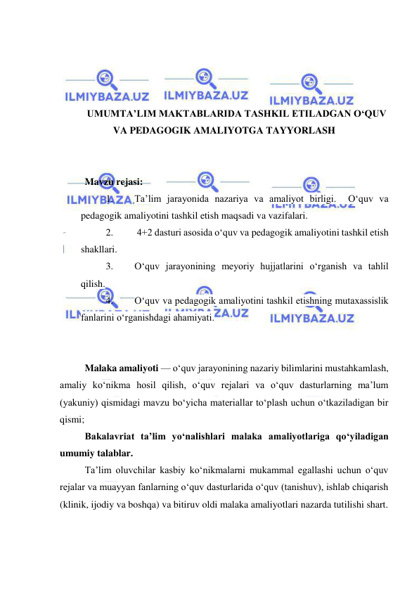  
 
 
 
 
 
UMUMTA’LIM MAKTABLARIDA TASHKIL ETILADGAN O‘QUV 
VA PEDAGOGIK AMALIYOTGA TAYYORLASH 
 
 
Mavzu rejasi: 
1. 
Ta’lim jarayonida nazariya va amaliyot birligi.  O‘quv va 
pedagogik amaliyotini tashkil etish maqsadi va vazifalari.  
2. 
 4+2 dasturi asosida o‘quv va pedagogik amaliyotini tashkil etish 
shakllari.   
3. 
O‘quv jarayonining meyoriy hujjatlarini o‘rganish va tahlil 
qilish.  
4. 
O‘quv va pedagogik amaliyotini tashkil etishning mutaxassislik 
fanlarini o‘rganishdagi ahamiyati.  
 
 
Malaka amaliyoti — o‘quv jarayonining nazariy bilimlarini mustahkamlash, 
amaliy ko‘nikma hosil qilish, o‘quv rejalari va o‘quv dasturlarning ma’lum 
(yakuniy) qismidagi mavzu bo‘yicha materiallar to‘plash uchun o‘tkaziladigan bir 
qismi; 
Bakalavriat ta’lim yo‘nalishlari malaka amaliyotlariga qo‘yiladigan 
umumiy talablar. 
Ta’lim oluvchilar kasbiy ko‘nikmalarni mukammal egallashi uchun o‘quv 
rejalar va muayyan fanlarning o‘quv dasturlarida o‘quv (tanishuv), ishlab chiqarish 
(klinik, ijodiy va boshqa) va bitiruv oldi malaka amaliyotlari nazarda tutilishi shart. 
