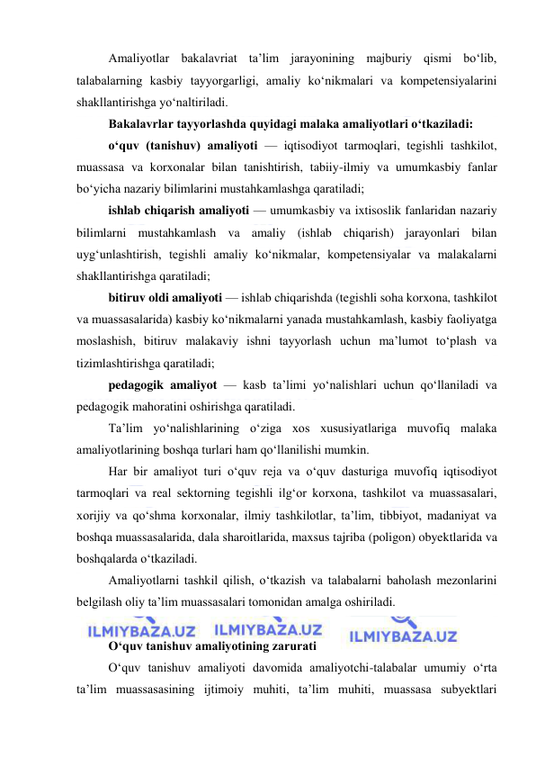  
 
Amaliyotlar bakalavriat ta’lim jarayonining majburiy qismi bo‘lib, 
talabalarning kasbiy tayyorgarligi, amaliy ko‘nikmalari va kompetensiyalarini 
shakllantirishga yo‘naltiriladi. 
Bakalavrlar tayyorlashda quyidagi malaka amaliyotlari o‘tkaziladi: 
o‘quv (tanishuv) amaliyoti — iqtisodiyot tarmoqlari, tegishli tashkilot, 
muassasa va korxonalar bilan tanishtirish, tabiiy-ilmiy va umumkasbiy fanlar 
bo‘yicha nazariy bilimlarini mustahkamlashga qaratiladi; 
ishlab chiqarish amaliyoti — umumkasbiy va ixtisoslik fanlaridan nazariy 
bilimlarni mustahkamlash va amaliy (ishlab chiqarish) jarayonlari bilan 
uyg‘unlashtirish, tegishli amaliy ko‘nikmalar, kompetensiyalar va malakalarni 
shakllantirishga qaratiladi; 
bitiruv oldi amaliyoti — ishlab chiqarishda (tegishli soha korxona, tashkilot 
va muassasalarida) kasbiy ko‘nikmalarni yanada mustahkamlash, kasbiy faoliyatga 
moslashish, bitiruv malakaviy ishni tayyorlash uchun ma’lumot to‘plash va 
tizimlashtirishga qaratiladi; 
pedagogik amaliyot — kasb ta’limi yo‘nalishlari uchun qo‘llaniladi va 
pedagogik mahoratini oshirishga qaratiladi. 
Ta’lim yo‘nalishlarining o‘ziga xos xususiyatlariga muvofiq malaka 
amaliyotlarining boshqa turlari ham qo‘llanilishi mumkin. 
Har bir amaliyot turi o‘quv reja va o‘quv dasturiga muvofiq iqtisodiyot 
tarmoqlari va real sektorning tegishli ilg‘or korxona, tashkilot va muassasalari, 
xorijiy va qo‘shma korxonalar, ilmiy tashkilotlar, ta’lim, tibbiyot, madaniyat va 
boshqa muassasalarida, dala sharoitlarida, maxsus tajriba (poligon) obyektlarida va 
boshqalarda o‘tkaziladi. 
Amaliyotlarni tashkil qilish, o‘tkazish va talabalarni baholash mezonlarini 
belgilash oliy ta’lim muassasalari tomonidan amalga oshiriladi. 
 
О‘quv tanishuv amaliyotining zarurati 
О‘quv tanishuv amaliyoti davomida amaliyotchi-talabalar umumiy о‘rta 
ta’lim muassasasining ijtimoiy muhiti, ta’lim muhiti, muassasa subyektlari 
