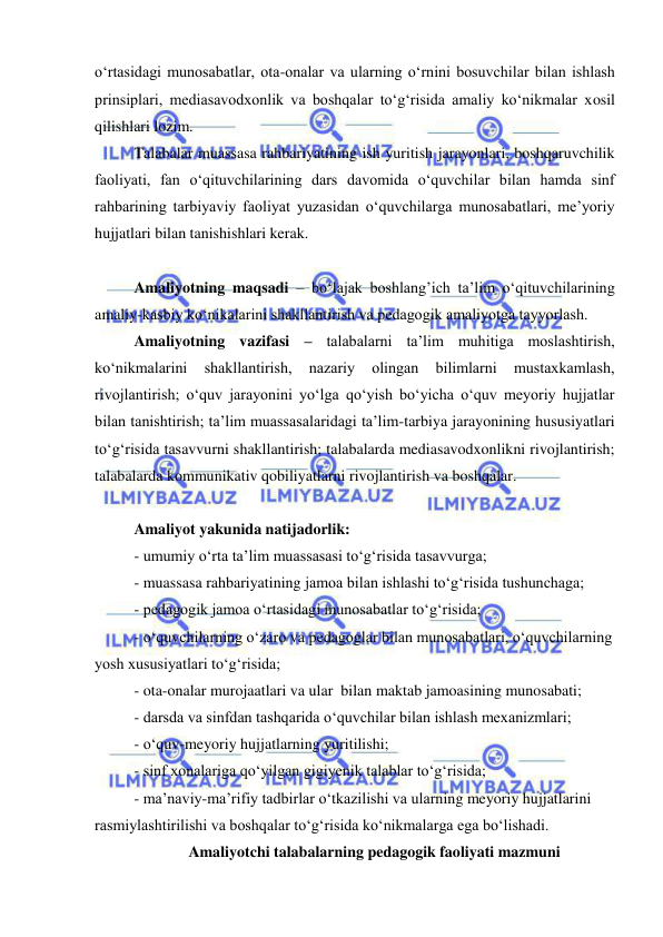  
 
о‘rtasidagi munosabatlar, ota-onalar va ularning о‘rnini bosuvchilar bilan ishlash 
prinsiplari, mediasavodxonlik va boshqalar tо‘g‘risida amaliy kо‘nikmalar xosil 
qilishlari lozim. 
Talabalar muassasa rahbariyatining ish yuritish jarayonlari, boshqaruvchilik 
faoliyati, fan о‘qituvchilarining dars davomida о‘quvchilar bilan hamda sinf 
rahbarining tarbiyaviy faoliyat yuzasidan о‘quvchilarga munosabatlari, me’yoriy 
hujjatlari bilan tanishishlari kerak. 
 
Amaliyotning maqsadi – bо‘lajak boshlang’ich ta’lim о‘qituvchilarining 
amaliy-kasbiy kо‘nikalarini shakllantirish va pedagogik amaliyotga tayyorlash. 
Amaliyotning vazifasi – talabalarni ta’lim muhitiga moslashtirish, 
kо‘nikmalarini 
shakllantirish, 
nazariy 
olingan 
bilimlarni 
mustaxkamlash, 
rivojlantirish; о‘quv jarayonini yо‘lga qо‘yish bо‘yicha о‘quv meyoriy hujjatlar 
bilan tanishtirish; ta’lim muassasalaridagi ta’lim-tarbiya jarayonining hususiyatlari 
tо‘g‘risida tasavvurni shakllantirish; talabalarda mediasavodxonlikni rivojlantirish; 
talabalarda kommunikativ qobiliyatlarni rivojlantirish va boshqalar. 
 
Amaliyot yakunida natijadorlik: 
- umumiy о‘rta ta’lim muassasasi tо‘g‘risida tasavvurga; 
- muassasa rahbariyatining jamoa bilan ishlashi tо‘g‘risida tushunchaga; 
- pedagogik jamoa о‘rtasidagi munosabatlar tо‘g‘risida; 
- о‘quvchilarning о‘zaro va pedagoglar bilan munosabatlari, о‘quvchilarning 
yosh xususiyatlari tо‘g‘risida; 
- ota-onalar murojaatlari va ular  bilan maktab jamoasining munosabati; 
- darsda va sinfdan tashqarida о‘quvchilar bilan ishlash mexanizmlari; 
- о‘quv-meyoriy hujjatlarning yuritilishi; 
- sinf xonalariga qо‘yilgan gigiyenik talablar tо‘g‘risida; 
- ma’naviy-ma’rifiy tadbirlar о‘tkazilishi va ularning meyoriy hujjatlarini 
rasmiylashtirilishi va boshqalar tо‘g‘risida kо‘nikmalarga ega bо‘lishadi. 
Amaliyotchi talabalarning pedagogik faoliyati mazmuni 
