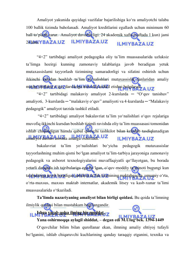  
 
Amaliyot yakunida quyidagi vazifalar bajarilishiga kо‘ra amaliyotchi talaba 
100 ballik tizimda baholanadi. Amaliyot kreditlarini egallash uchun minimum 60 
ball tо‘plash zarur.  Amaliyot davomiyligi: 24 akademik xafta (xaftada 1 kun) jami 
24 kun. 
 
“4+2” tartibdagi amaliyot pedagogika oliy ta’lim muassasalarida uzluksiz 
ta’limga hozirgi kunning zamonaviy talablariga javob beradigan yetuk 
mutaxassislarni tayyorlash tizimining samaradorligi va sifatini oshirish uchun 
ikkinchi kursdan boshlab ta’lim yo‘nalishlari mutaxassislik fanlaridan amaliy 
mashg‘ulotlarni o‘quv darslariga muvofiq tashkil etishni belgilaydi. 
“4+2” tartibidagi malakaviy amaliyot 2-kurslarda ─ “Oʻquv tanishuv” 
amaliyoti,  3-kurslarda ─ “malakaviy oʻquv” amaliyoti va 4-kurslarda ─ “Malakaviy 
pedagogik” amaliyot tarzida tashkil etiladi. 
 “4+2” tartibidagi amaliyot bakalavriat ta’lim yo‘nalishlari o‘quv rejalariga 
muvofiq ikkinchi kursdan boshlab tizimli ravishda oliy ta’lim muassasasi tomonidan 
ishlab chiqiladigan hamda qabul qiluvchi tashkilot bilan kelishib tasdiqlanadigan 
amaliyot dasturi asosida amalga oshiriladi. 
bakalavriat 
ta’lim 
yo‘nalishlari 
bo‘yicha 
pedagogik 
mutaxassislar 
tayyorlashning muhim qismi bo‘lgan amaliyot ta’lim-tarbiya jarayoniga zamonaviy 
pedagogik va axborot texnologiyalarini muvaffaqiyatli qo‘llayotgan, bu borada 
yetarli darajada ish tajribalariga ega bo‘lgan, o‘quv-moddiy ta’minoti bugungi kun 
talabalariga javob beradigan uzluksiz ta’lim tizimining maktabgacha, umumiy o‘rta, 
o‘rta-maxsus, maxsus maktab internatlar, akademik litsey va kasb-xunar ta’limi 
muassasalarida o‘tkaziladi. 
Ta’limda nazariyaning amaliyot bilan birligi qoidasi. Bu qoida ta’limning 
ilmiylik qoidasi bilan mustahkam bog‘langandir. 
Ishga yarab qolsa ilming bir muddat, 
Yana oshirmoqqa aylagil shiddat, – degan edi M.Ulug‘bek. 1394-1449 
O‘quvchilar bilim bilan qurollanar ekan, ilmning amaliy ehtiyoj tufayli 
bo‘lganini, ishlab chiqaruvchi kuchlarining qanday taraqqiy etganini, texnika va 
