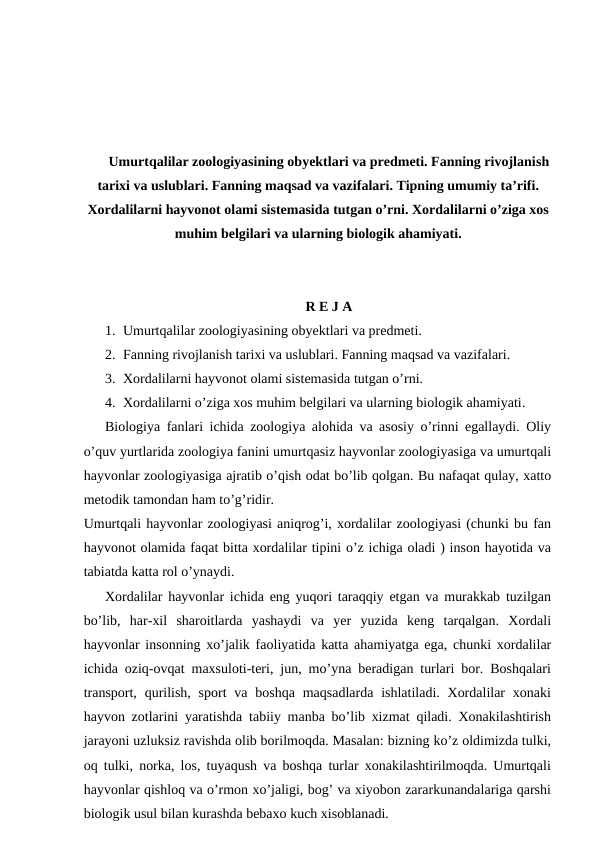 Umurtqalilar zoologiyasining obyektlari va predmeti. Fanning rivojlanish
tarixi va uslublari. Fanning maqsad va vazifalari. Tipning umumiy ta’rifi.
Xordalilarni hayvonot olami sistemasida tutgan o’rni. Xordalilarni o’ziga xos
muhim belgilari va ularning biologik ahamiyati.
R E J A
1. Umurtqalilar zoologiyasining obyektlari va predmeti.
2. Fanning rivojlanish tarixi va uslublari. Fanning maqsad va vazifalari.
3. Xordalilarni hayvonot olami sistemasida tutgan o’rni.
4. Xordalilarni o’ziga xos muhim belgilari va ularning biologik ahamiyati.
Biologiya fanlari ichida zoologiya alohida va asosiy o’rinni egallaydi. Oliy
o’quv yurtlarida zoologiya fanini umurtqasiz hayvonlar zoologiyasiga va umurtqali
hayvonlar zoologiyasiga ajratib o’qish odat bo’lib qolgan. Bu nafaqat qulay, xatto
metodik tamondan ham to’g’ridir.
Umurtqali hayvonlar zoologiyasi aniqrog’i, xordalilar zoologiyasi (chunki bu fan
hayvonot olamida faqat bitta xordalilar tipini o’z ichiga oladi ) inson hayotida va
tabiatda katta rol o’ynaydi.
Xordalilar hayvonlar ichida eng yuqori taraqqiy etgan va murakkab tuzilgan
bo’lib,  har-xil  sharoitlarda  yashaydi  va  yer  yuzida  keng  tarqalgan.  Xordali
hayvonlar insonning xo’jalik faoliyatida katta ahamiyatga ega, chunki xordalilar
ichida oziq-ovqat maxsuloti-teri, jun, mo’yna beradigan turlari bor. Boshqalari
transport, qurilish,  sport  va boshqa  maqsadlarda ishlatiladi. Xordalilar  xonaki
hayvon zotlarini yaratishda tabiiy manba bo’lib xizmat qiladi. Xonakilashtirish
jarayoni uzluksiz ravishda olib borilmoqda. Masalan: bizning ko’z oldimizda tulki,
oq tulki, norka, los, tuyaqush va boshqa turlar xonakilashtirilmoqda. Umurtqali
hayvonlar qishloq va o’rmon xo’jaligi, bog’ va xiyobon zararkunandalariga qarshi
biologik usul bilan kurashda bebaxo kuch xisoblanadi.
