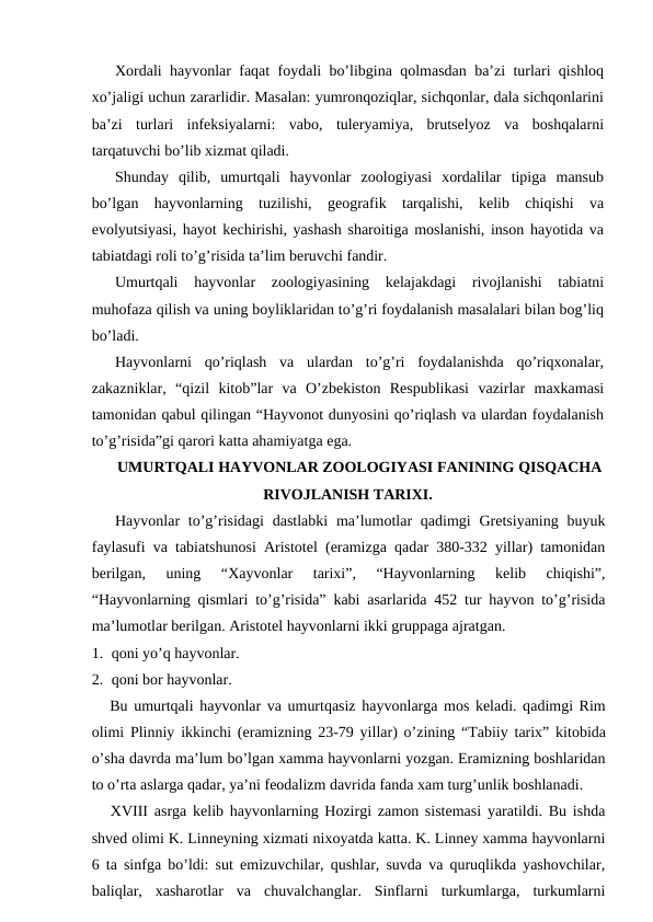 Xordali hayvonlar faqat foydali bo’libgina qolmasdan ba’zi turlari qishloq
xo’jaligi uchun zararlidir. Masalan: yumronqoziqlar, sichqonlar, dala sichqonlarini
ba’zi  turlari  infeksiyalarni:  vabo,  tuleryamiya,  brutselyoz  va  boshqalarni
tarqatuvchi bo’lib xizmat qiladi.
Shunday  qilib,  umurtqali  hayvonlar  zoologiyasi  xordalilar  tipiga  mansub
bo’lgan  hayvonlarning  tuzilishi,  geografik  tarqalishi,  kelib  chiqishi  va
evolyutsiyasi, hayot kechirishi, yashash sharoitiga moslanishi, inson hayotida va
tabiatdagi roli to’g’risida ta’lim beruvchi fandir.
Umurtqali  hayvonlar  zoologiyasining  kelajakdagi  rivojlanishi  tabiatni
muhofaza qilish va uning boyliklaridan to’g’ri foydalanish masalalari bilan bog’liq
bo’ladi.
Hayvonlarni  qo’riqlash  va  ulardan  to’g’ri  foydalanishda  qo’riqxonalar,
zakazniklar,  “qizil  kitob”lar  va  O’zbekiston  Respublikasi  vazirlar  maxkamasi
tamonidan qabul qilingan “Hayvonot dunyosini qo’riqlash va ulardan foydalanish
to’g’risida”gi qarori katta ahamiyatga ega. 
UMURTQALI HAYVONLAR ZOOLOGIYASI FANINING QISQACHA
RIVOJLANISH TARIXI.
Hayvonlar  to’g’risidagi  dastlabki  ma’lumotlar  qadimgi  Gretsiyaning buyuk
faylasufi va tabiatshunosi Aristotel (eramizga qadar 380-332 yillar) tamonidan
berilgan,  uning  “Хayvonlar  tarixi”,  “Hayvonlarning  kelib  chiqishi”,
“Hayvonlarning qismlari to’g’risida” kabi asarlarida 452 tur hayvon to’g’risida
ma’lumotlar berilgan. Aristotel hayvonlarni ikki gruppaga ajratgan. 
1. qoni yo’q hayvonlar. 
2. qoni bor hayvonlar.
   Bu umurtqali hayvonlar va umurtqasiz hayvonlarga mos keladi. qadimgi Rim
olimi Plinniy ikkinchi (eramizning 23-79  yillar) o’zining “Tabiiy tarix”  kitobida
o’sha davrda ma’lum bo’lgan xamma hayvonlarni yozgan. Eramizning boshlaridan
to o’rta aslarga qadar, ya’ni feodalizm davrida fanda xam turg’unlik boshlanadi.
   XVIII asrga kelib hayvonlarning Hozirgi zamon sistemasi yaratildi. Bu ishda
shved olimi K. Linneyning xizmati nixoyatda katta. K. Linney xamma hayvonlarni
6 ta sinfga bo’ldi: sut emizuvchilar, qushlar, suvda va quruqlikda yashovchilar,
baliqlar,  xasharotlar  va  chuvalchanglar.  Sinflarni  turkumlarga,  turkumlarni
