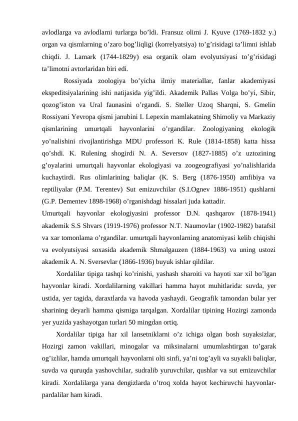 avlodlarga va avlodlarni turlarga bo’ldi. Fransuz olimi J. Kyuve (1769-1832 y.)
organ va qismlarning o’zaro bog’liqligi (korrelyatsiya) to’g’risidagi ta’limni ishlab
chiqdi.  J.  Lamark  (1744-1829y)  esa  organik  olam  evolyutsiyasi  to’g’risidagi
ta’limotni avtorlaridan biri edi. 
    Rossiyada  zoologiya  bo’yicha  ilmiy  materiallar,  fanlar  akademiyasi
ekspeditsiyalarining ishi natijasida yig’ildi.  Akademik Pallas Volga bo’yi, Sibir,
qozog’iston  va  Ural  faunasini  o’rgandi.  S.  Steller  Uzoq  Sharqni,  S.  Gmelin
Rossiyani Yevropa qismi janubini I. Lepexin mamlakatning Shimoliy va Markaziy
qismlarining  umurtqali  hayvonlarini  o’rgandilar.  Zoologiyaning  ekologik
yo’nalishini  rivojlantirishga MDU professori  K. Rule (1814-1858)  katta hissa
qo’shdi.  K.  Rulening  shogirdi  N.  A.  Seversov  (1827-1885)  o’z  uztozining
g’oyalarini umurtqali hayvonlar ekologiyasi va zoogeografiyasi yo’nalishlarida
kuchaytirdi.  Rus  olimlarining  baliqlar  (K.  S.  Berg  (1876-1950)  amfibiya  va
reptiliyalar (P.M. Terentev) Sut emizuvchilar (S.I.Ognev 1886-1951) qushlarni
(G.P. Dementev 1898-1968) o’rganishdagi hissalari juda kattadir. 
Umurtqali  hayvonlar  ekologiyasini  professor  D.N.  qashqarov  (1878-1941)
akademik S.S Shvars (1919-1976) professor N.T. Naumovlar (1902-1982) batafsil
va xar tomonlama o’rgandilar. umurtqali hayvonlarning anatomiyasi kelib chiqishi
va evolyutsiyasi soxasida akademik Shmalgauzen (1884-1963) va uning ustozi
akademik A. N. Sversevlar (1866-1936) buyuk ishlar qildilar. 
Xordalilar tipiga tashqi ko’rinishi, yashash sharoiti va hayoti xar xil bo’lgan
hayvonlar kiradi. Xordalilarning vakillari hamma hayot muhitlarida: suvda, yer
ustida, yer tagida, daraxtlarda va havoda yashaydi. Geografik tamondan bular yer
sharining deyarli hamma qismiga tarqalgan. Xordalilar tipining Hozirgi zamonda
yer yuzida yashayotgan turlari 50 mingdan ortiq.
Xordalilar tipiga har xil lansetniklarni o’z ichiga olgan bosh suyaksizlar,
Hozirgi  zamon  vakillari,  minogalar  va  miksinalarni  umumlashtirgan  to’garak
og’izlilar, hamda umurtqali hayvonlarni olti sinfi, ya’ni tog’ayli va suyakli baliqlar,
suvda va quruqda yashovchilar, sudralib yuruvchilar, qushlar va sut emizuvchilar
kiradi. Xordalilarga yana dengizlarda o’troq xolda hayot kechiruvchi hayvonlar-
pardalilar ham kiradi.
