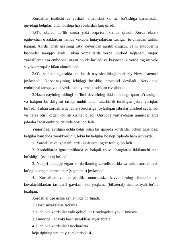 Xordalilar  tuzilishi  va  yashash  sharoitlari  xar  xil  bo’lishiga  qaramasdan
quyidagi belgilari bilan boshqa hayvonlardan farq qiladi.
1.O’q  skeleti  bo’lib  xorda  yoki  orqa-tori  xizmat  qiladi.  Xorda  elastik
egiluvchan o’zaklardan hamda vakuola hujayralardan tuzilgan to’qimadan tashkil
topgan. Xorda ichak nayining ustki devoridan ajralib chiqadi, ya’ni entodyerma
hisobidan  taraqqiy  etadi.  Tuban  xordalilarda  xorda  umrbod  saqlanadi,  yuqori
xordalilarda esa embrional organ holida bo’ladi va keyinchalik xorda tog’ay yoki
suyak umrtqalar bilan almashinadi.
2.O’q skeletining ustida ichi bo’sh nay shaklidagi markaziy Nerv sistemasi
joylashadi.  Nerv  nayining  ichidagi  bo’shliq  nevrotsel  deyiladi.  Nerv  nayi
embrional taraqqiyot davrida ektodyerma xisobidan rivojlanadi.
3.Hazm nayining oldingi bo’limi devorining ikki tomoniga qator o’rnashgan
va halqum bo’shlig’ini  tashqi  muhit bilan tutashtirib turadigan jabra yoriqlari
bo’ladi. Tuban xordalilarda jabra yoriqlariga joylashgan jabralar umrbod saqlanadi
va nafas olish organi bo’lib xizmat qiladi. Quruqda yashaydigan umurtqalilarda
jabralar faqat embrion davrida hosil bo’ladi.
Yuqoridagi aytilgan uchta belgi bilan bir qatorda xordalilar uchun tubandagi
belgilar ham juda xaraktyerlidir, lekin bu belgilar boshqa tiplarda ham uchraydi. 
1. Xordalilar va ignatanlilarda ikkilamchi og’iz teshigi bo’ladi
2. Xordalilarda igna terililarda va halqali chuvalchanglarda ikkilamchi tana
bo’shlig’i (tsellom) bo’ladi.
3. Yuqori taraqqiy etgan xordalilarning zorodishlarida va tuban xordalilarda
ko’pgina organlar metamer (segmentli) joylashadi.
4.  Xordalilar  va  ko’pchilik  umurtqasiz  hayvonlarning  (bulutlar  va
kovakichlilardan tashqari) gavdasi ikki yoqlama (billateral) simmetriyali bo’lib
tuzilgan. 
Xordalilar tipi uchta kenja tipga bo’linadi: 
1. Bosh suyaksizlar Acrania 
2. Lichinka xordalilar yoki qobiqlilar Urochopdata yoki Tunicata
3. Umurtqalilar yoki bosh suyaklilar Vyertebrata
4. Lichinka xordalilar Urochordata 
keja tipining umumiy xarakteristkasi.
