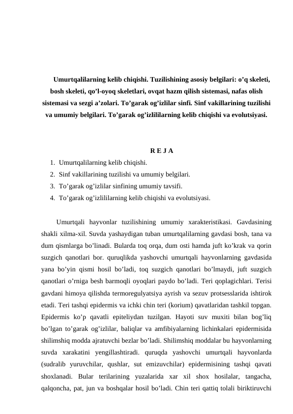Umurtqalilarning kelib chiqishi. Tuzilishining asosiy belgilari: o’q skeleti,
bosh skeleti, qo’l-oyoq skeletlari, ovqat hazm qilish sistemasi, nafas olish
sistemasi va sezgi a’zolari. To’garak og’izlilar sinfi. Sinf vakillarining tuzilishi
va umumiy belgilari. To’garak og’izlililarning kelib chiqishi va evolutsiyasi.
R E J A
1. Umurtqalilarning kelib chiqishi.
2. Sinf vakillarining tuzilishi va umumiy belgilari.
3. To’garak og’izlilar sinfining umumiy tavsifi.
4. To’garak og’izlililarning kelib chiqishi va evolutsiyasi.
 Umurtqali  hayvonlar  tuzilishining  umumiy  xarakteristikasi.  Gavdasining
shakli xilma-xil. Suvda yashaydigan tuban umurtqalilarning gavdasi bosh, tana va
dum qismlarga bo’linadi. Bularda toq orqa, dum osti hamda juft ko’krak va qorin
suzgich qanotlari bor. quruqlikda yashovchi umurtqali hayvonlarning gavdasida
yana bo’yin qismi hosil bo’ladi, toq suzgich qanotlari bo’lmaydi, juft suzgich
qanotlari o’rniga besh barmoqli oyoqlari paydo bo’ladi. Teri qoplagichlari. Terisi
gavdani himoya qilishda termoregulyatsiya ayrish va sezuv protsesslarida ishtirok
etadi. Teri tashqi epidermis va ichki chin teri (korium) qavatlaridan tashkil topgan.
Epidermis  ko’p  qavatli  epiteliydan  tuzilgan.  Hayoti  suv  muxiti  bilan  bog’liq
bo’lgan to’garak og’izlilar, baliqlar va amfibiyalarning lichinkalari epidermisida
shilimshiq modda ajratuvchi bezlar bo’ladi. Shilimshiq moddalar bu hayvonlarning
suvda  xarakatini  yengillashtiradi.  quruqda  yashovchi  umurtqali  hayvonlarda
(sudralib  yuruvchilar,  qushlar,  sut  emizuvchilar)  epidermisining  tashqi  qavati
shoxlanadi.  Bular  terilarining  yuzalarida  xar  xil  shox  hosilalar,  tangacha,
qalqoncha, pat, jun va boshqalar hosil bo’ladi. Chin teri qattiq tolali biriktiruvchi
