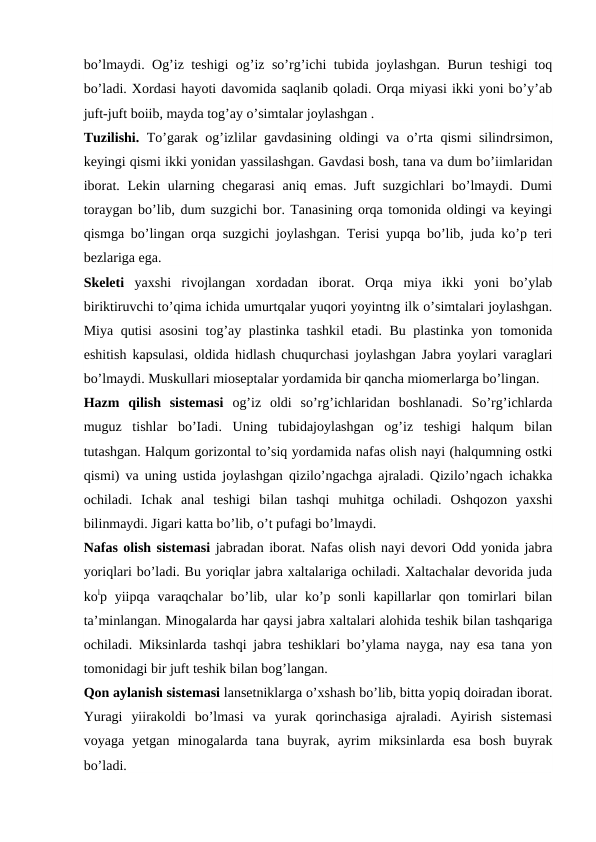 bo’lmaydi. Og’iz teshigi og’iz so’rg’ichi tubida joylashgan. Burun teshigi toq
bo’ladi. Xordasi hayoti davomida saqlanib qoladi. Orqa miyasi ikki yoni bo’y’ab
juft-juft boiib, mayda tog’ay o’simtalar joylashgan .
Tuzilishi.  To’garak og’izlilar gavdasining oldingi va o’rta qismi silindrsimon,
keyingi qismi ikki yonidan yassilashgan. Gavdasi bosh, tana va dum bo’iimlaridan
iborat. Lekin ularning chegarasi  aniq emas. Juft  suzgichlari bo’lmaydi. Dumi
toraygan bo’lib, dum suzgichi bor. Tanasining orqa tomonida oldingi va keyingi
qismga bo’lingan orqa suzgichi joylashgan. Terisi yupqa bo’lib, juda ko’p teri
bezlariga ega.
Skeleti  yaxshi  rivojlangan  xordadan  iborat.  Orqa  miya  ikki  yoni  bo’ylab
biriktiruvchi to’qima ichida umurtqalar yuqori yoyintng ilk o’simtalari joylashgan.
Miya qutisi asosini tog’ay plastinka tashkil etadi. Bu plastinka yon tomonida
eshitish kapsulasi, oldida hidlash chuqurchasi joylashgan Jabra yoylari varaglari
bo’lmaydi. Muskullari mioseptalar yordamida bir qancha miomerlarga bo’lingan.
Hazm  qilish  sistemasi  og’iz  oldi  so’rg’ichlaridan  boshlanadi.  So’rg’ichlarda
muguz  tishlar  bo’Iadi.  Uning  tubidajoylashgan  og’iz  teshigi  halqum  bilan
tutashgan. Halqum gorizontal to’siq yordamida nafas olish nayi (halqumning ostki
qismi) va uning ustida joylashgan qizilo’ngachga ajraladi. Qizilo’ngach ichakka
ochiladi.  Ichak  anal  teshigi  bilan  tashqi  muhitga  ochiladi.  Oshqozon  yaxshi
bilinmaydi. Jigari katta bo’lib, o’t pufagi bo’lmaydi.
Nafas olish sistemasi jabradan iborat. Nafas olish nayi devori Odd yonida jabra
yoriqlari bo’ladi. Bu yoriqlar jabra xaltalariga ochiladi. Xaltachalar devorida juda
kolp yiipqa  varaqchalar  bo’lib, ular  ko’p sonli  kapillarlar  qon  tomirlari  bilan
ta’minlangan. Minogalarda har qaysi jabra xaltalari alohida teshik bilan tashqariga
ochiladi. Miksinlarda tashqi jabra teshiklari bo’ylama nayga, nay esa tana yon
tomonidagi bir juft teshik bilan bog’langan.
Qon aylanish sistemasi lansetniklarga o’xshash bo’lib, bitta yopiq doiradan iborat.
Yuragi  yiirakoldi  bo’lmasi  va  yurak  qorinchasiga  ajraladi.  Ayirish  sistemasi
voyaga  yetgan  minogalarda  tana  buyrak,  ayrim  miksinlarda  esa  bosh  buyrak
bo’ladi.
