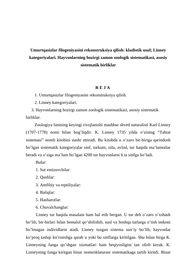 Umurtqasizlar filogeniyasini rekonstruksiya qilish: kladistik usul; Linney
kategoriyalari. Hayvonlarning hozirgi zamon zoologik sistematikasi, asosiy
sistematik birliklar
R E J A
1. Umurtqasizlar filogeniyasini rekonstruksiya qilish.
2. Linney kategoriyalari.
     3. Hayvonlarning hozirgi zamon zoologik sistematikasi, asosiy sistematik 
birliklar. 
Zoologiya fanining keyingi rivojlanishi mashhur shved naturalisti Karl Linney
(1707-1778)  nomi  bilan  bog’liqdir.  K.  Linney  1735  yilda  o’zining  “Tabiat
sistemasi” nomli kitobini nashr ettiradi. Bu kitobda u o’zaro bir-biriga qarindosh
bo’lgan sistematik kategoriyalar sinf, turkum, oila, avlod, tur haqida ma’lumotlar
beradi va o’ziga ma’lum bo’lgan 4200 tur hayvonlarni 6 ta sinfga bo’ladi.
 Bular:
 1. Sut emizuvchilar:
 2. Qushlar:
 3. Amfibiy va reptiliyalar:
 4. Baliqlar:
 5. Hasharotlar:
 6. Chuvalchanglar:
 Linney tur haqida masalani ham hal etib bergan. U tur deb o’zaro o’xshash
bo’lib, bir-birlari bilan bemalol qo’shilishib, nasl va boshqa turlarga o’tish imkoni
bo’lmagan  individlarni  atadi.  Linney  tuzgan  sistema  sun’iy  bo’lib,  hayvonlar
ko’proq tashqi ko’rinishga qarab u yoki bu sinflarga kiritilgan. Shu bilan birga K.
Linneyning  fanga  qo’shgan  xizmatlari  ham  beqiyosligini  tan  olish  kerak.  K.
Linneyning fanga kiritgan binar nomenklaturasi sistematikaga tartib kiritdi. Binar
