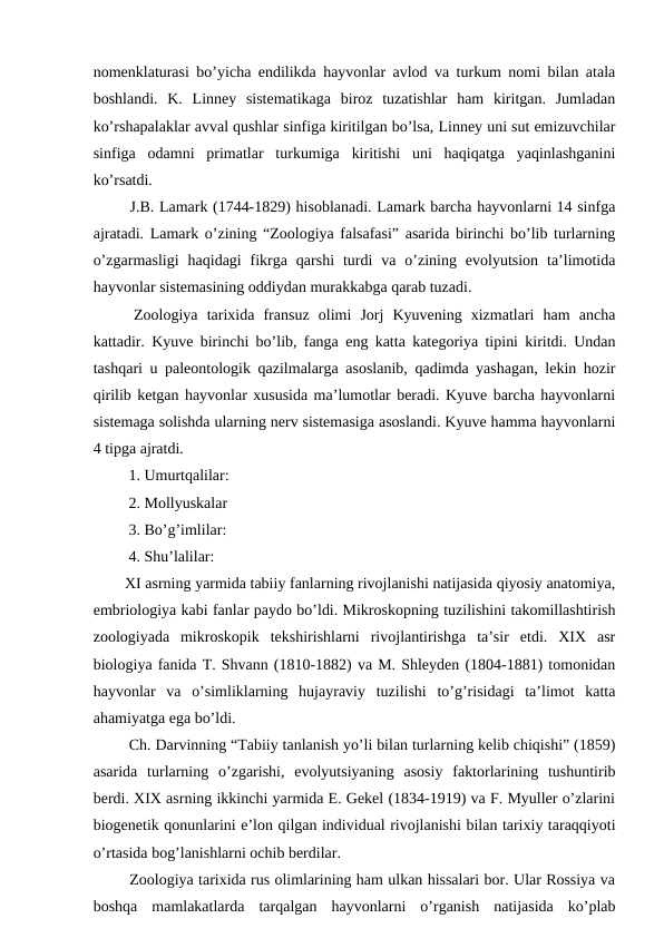 nomenklaturasi bo’yicha endilikda hayvonlar avlod va turkum nomi bilan atala
boshlandi.  K.  Linney  sistematikaga  biroz  tuzatishlar  ham  kiritgan.  Jumladan
ko’rshapalaklar avval qushlar sinfiga kiritilgan bo’lsa, Linney uni sut emizuvchilar
sinfiga  odamni  primatlar  turkumiga  kiritishi  uni  haqiqatga  yaqinlashganini
ko’rsatdi. 
 J.B. Lamark (1744-1829) hisoblanadi. Lamark barcha hayvonlarni 14 sinfga
ajratadi. Lamark o’zining “Zoologiya falsafasi” asarida birinchi bo’lib turlarning
o’zgarmasligi  haqidagi  fikrga  qarshi  turdi  va  o’zining  evolyutsion  ta’limotida
hayvonlar sistemasining oddiydan murakkabga qarab tuzadi.
 Zoologiya  tarixida  fransuz  olimi  Jorj  Kyuvening  xizmatlari  ham  ancha
kattadir. Kyuve birinchi bo’lib, fanga eng katta kategoriya tipini kiritdi. Undan
tashqari u paleontologik qazilmalarga asoslanib, qadimda yashagan, lekin hozir
qirilib ketgan hayvonlar xususida ma’lumotlar beradi. Kyuve barcha hayvonlarni
sistemaga solishda ularning nerv sistemasiga asoslandi. Kyuve hamma hayvonlarni
4 tipga ajratdi.
 1. Umurtqalilar:
 2. Mollyuskalar
 3. Bo’g’imlilar:
 4. Shu’lalilar: 
XI asrning yarmida tabiiy fanlarning rivojlanishi natijasida qiyosiy anatomiya,
embriologiya kabi fanlar paydo bo’ldi. Mikroskopning tuzilishini takomillashtirish
zoologiyada  mikroskopik  tekshirishlarni  rivojlantirishga  ta’sir  etdi.  XIX  asr
biologiya fanida T. Shvann (1810-1882) va M. Shleyden (1804-1881) tomonidan
hayvonlar  va  o’simliklarning  hujayraviy  tuzilishi  to’g’risidagi  ta’limot  katta
ahamiyatga ega bo’ldi.
 Ch. Darvinning “Tabiiy tanlanish yo’li bilan turlarning kelib chiqishi” (1859)
asarida  turlarning  o’zgarishi,  evolyutsiyaning  asosiy  faktorlarining  tushuntirib
berdi. XIX asrning ikkinchi yarmida E. Gekel (1834-1919) va F. Myuller o’zlarini
biogenetik qonunlarini e’lon qilgan individual rivojlanishi bilan tarixiy taraqqiyoti
o’rtasida bog’lanishlarni ochib berdilar.
 Zoologiya tarixida rus olimlarining ham ulkan hissalari bor. Ular Rossiya va
boshqa  mamlakatlarda  tarqalgan  hayvonlarni  o’rganish  natijasida  ko’plab
