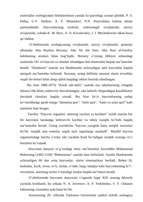 materiallar zoologiyadan bilimlarimizni yanada ko’payishiga xizmat qilishdi. P. S.
Pallas,  G.V.  Stellyer,  A.  F.  Minendorf,  N.N.  Prejivalskiy  kabilar  shular
jumlasidandir.  Hayvonlarning  tuzilishi,  embriologik  rivojlanishi,  tarixiy
rivojlanishi, sohada K. M. Byer, A. O. Kovalevskiy, I. I. Mechnikovlar ulkan hissa
qo’shdilar.
 O’zbekistonda  zoologiyaning  rivojlanishi,  tarixiy  rivojlanishi,  qomusiy
allomalar  Abu  Rayhon  Beruniy,  Abu  Ali  ibn  Sino,  Abu  Nasr  al-Farobiy
kabilarning  nomlari  bilan  bog’liqdir.  Beruniy  o’zining  tibbiyot  sohasidagi
asarlarida 101 xil hayvon va ulardan olinadigan dori-darmonlar haqida ma’lumotlar
beradi. “Hindiston” asarida esa Hindistonda uchraydigan turli hayvonlar haqida
qiziqarli ma’lumotlar keltiradi. Xususan, uning delfinlar tanasini ularni tovushlar
orqali bir-birlari bilan aloqa qilish haqidagi ishlari hozirda isbotlangan. 
Ibn Sino (980-1073) “Kitob ash-shifo” asarida esa odamlarining ichagida
tekinxo’rlik bilan yashovchi chuvalchanglar, ular keltirib chiqaradigan kasalliklarni
davolash  choralari  haqida  yozadi.  Ibn  Sino  ba’zi  hayvonlarning  tashqi
ko’rinishlariga qarab ularga “dumaloq qurt”, “mitti qurt”, “katta va uzun qurt” kabi
nomlarni ham bergan. 
 Farobiy “Hayvon organlari, ularning vazifasi va kuchlari” nomli asarida har
bir  hayvonni  harakatga  keltiruvchi  kuchlar  va  tabiiy  issiqlik  bo’lishi  haqida
ma’lumotlar beradi. Uning yozishicha “hayvon yuragida katta issiqlik zaxiralari
bo’lib, issiqlik asta tomirlar orqali turli organlarga uzatiladi”. Muallif hayvon
organizmidagi barcha a’zolar ishi yurakda hosil bo’ladigan issiqlik evaziga ro’y
berishini ko’rsatadi.
 Hayvonot dunyosi to’g’risidagi ilmiy ma’lumotlar Zaxiriddin Muhammad
Boburning (1483-1530) “Boburnoma” asarida ham keltiriladi. Asarda Hindistonda
uchraydigan  60  dan  ortiq  hayvonlar,  ularni  sistematikasi  beriladi.  Bobur  fil,
karkidon, kiyik, tovus, to’ti, laylak, o’rdak, baqa, baliqlar kabi hayvonlarning fe’l -
atvorlarini, ularining turlari o’rtasidagi farqlar haqida ma’lumot beradi.
 O’zbekistonda hayvonot dunyosini o’rganish faqat XIX asrning ikkinchi
yarmida boshlanib, bu sohada N. A. Seversov, A. P. Fedchenko, V. F. Oshanin
kabiarning xizmatlari juda katta bo’ldi.
 Asrimizning 20- yillarida Turkiston Universiteti tashkil etilishi zoologiya
