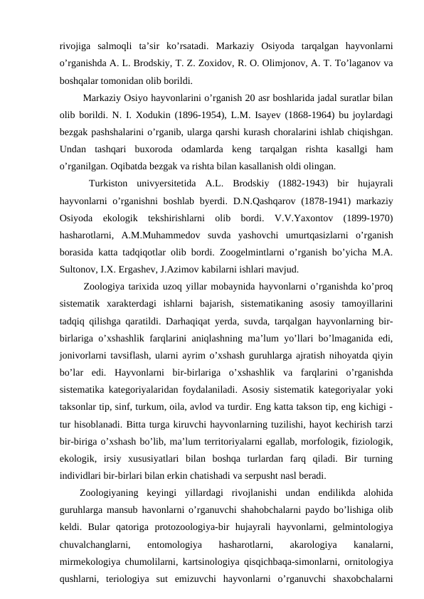 rivojiga  salmoqli  ta’sir  ko’rsatadi.  Markaziy  Osiyoda  tarqalgan  hayvonlarni
o’rganishda A. L. Brodskiy, T. Z. Zoxidov, R. O. Olimjonov, A. T. To’laganov va
boshqalar tomonidan olib borildi.
 Markaziy Osiyo hayvonlarini o’rganish 20 asr boshlarida jadal suratlar bilan
olib borildi. N. I. Xodukin (1896-1954), L.M. Isayev (1868-1964) bu joylardagi
bezgak pashshalarini o’rganib, ularga qarshi kurash choralarini ishlab chiqishgan.
Undan  tashqari  buxoroda  odamlarda  keng  tarqalgan  rishta  kasallgi  ham
o’rganilgan. Oqibatda bezgak va rishta bilan kasallanish oldi olingan. 
 Turkiston  univyersitetida  A.L.  Brodskiy  (1882-1943)  bir  hujayrali
hayvonlarni o’rganishni  boshlab byerdi. D.N.Qashqarov (1878-1941)  markaziy
Osiyoda  ekologik  tekshirishlarni  olib  bordi.  V.V.Yaxontov  (1899-1970)
hasharotlarni,  A.M.Muhammedov  suvda  yashovchi  umurtqasizlarni  o’rganish
borasida katta tadqiqotlar olib bordi. Zoogelmintlarni o’rganish bo’yicha M.A.
Sultonov, I.X. Ergashev, J.Azimov kabilarni ishlari mavjud. 
 Zoologiya tarixida uzoq yillar mobaynida hayvonlarni o’rganishda ko’proq
sistematik  xarakterdagi  ishlarni  bajarish,  sistematikaning  asosiy  tamoyillarini
tadqiq qilishga qaratildi. Darhaqiqat yerda, suvda, tarqalgan hayvonlarning bir-
birlariga o’xshashlik farqlarini aniqlashning ma’lum yo’llari bo’lmaganida edi,
jonivorlarni tavsiflash, ularni ayrim o’xshash guruhlarga ajratish nihoyatda qiyin
bo’lar  edi.  Hayvonlarni  bir-birlariga  o’xshashlik  va  farqlarini  o’rganishda
sistematika kategoriyalaridan foydalaniladi. Asosiy sistematik kategoriyalar yoki
taksonlar tip, sinf, turkum, oila, avlod va turdir. Eng katta takson tip, eng kichigi -
tur hisoblanadi. Bitta turga kiruvchi hayvonlarning tuzilishi, hayot kechirish tarzi
bir-biriga o’xshash bo’lib, ma’lum territoriyalarni egallab, morfologik, fiziologik,
ekologik,  irsiy  xususiyatlari  bilan  boshqa  turlardan  farq  qiladi.  Bir  turning
individlari bir-birlari bilan erkin chatishadi va serpusht nasl beradi. 
Zoologiyaning  keyingi  yillardagi  rivojlanishi  undan  endilikda  alohida
guruhlarga mansub havonlarni o’rganuvchi shahobchalarni paydo bo’lishiga olib
keldi.  Bular  qatoriga  protozoologiya-bir  hujayrali  hayvonlarni,  gelmintologiya
chuvalchanglarni,  entomologiya  hasharotlarni,  akarologiya  kanalarni,
mirmekologiya chumolilarni, kartsinologiya qisqichbaqa-simonlarni, ornitologiya
qushlarni,  teriologiya  sut  emizuvchi  hayvonlarni  o’rganuvchi  shaxobchalarni
