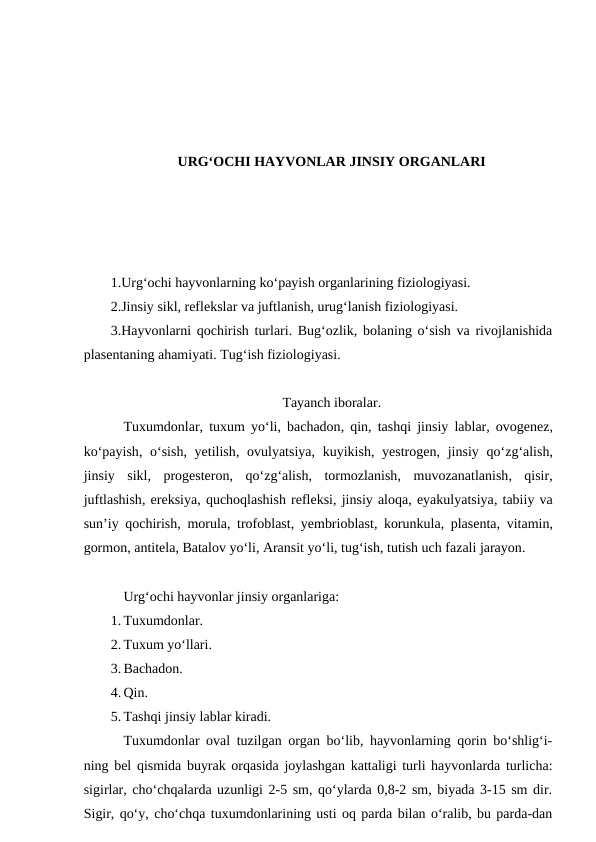 URG‘OCHI HAYVONLAR JINSIY ORGANLARI
1.Urg‘ochi hayvonlarning ko‘payish organlarining fiziologiyasi.
2.Jinsiy sikl, reflekslar va juftlanish, urug‘lanish fiziologiyasi.
3.Hayvonlarni qochirish turlari. Bug‘ozlik, bolaning o‘sish va rivojlanishida
plasentaning ahamiyati. Tug‘ish fiziologiyasi.
Tayanch iboralar.
Tuxumdonlar,  tuxum yo‘li,  bachadon,  qin,  tashqi jinsiy lablar,  ovogenez,
ko‘payish,  o‘sish,  yetilish,  ovulyatsiya,  kuyikish,  yestrogen,  jinsiy qo‘zg‘alish,
jinsiy sikl,  progesteron,  qo‘zg‘alish,  tormozlanish,  muvozanatlanish,  qisir,
juftlashish, ereksiya, quchoqlashish refleksi, jinsiy aloqa, eyakulyatsiya, tabiiy va
sun’iy qochirish,  morula,  trofoblast,  yembrioblast,  korunkula,  plasenta,  vitamin,
gormon, antitela, Batalov yo‘li, Aransit yo‘li, tug‘ish, tutish uch fazali jarayon.
Urg‘ochi hayvonlar jinsiy organlariga:
1. Tuxumdonlar.
2. Tuxum yo‘llari.
3. Bachadon.
4. Qin.
5. Tashqi jinsiy lablar kiradi.
Tuxumdonlar oval tuzilgan organ bo‘lib, hayvonlarning qorin bo‘shlig‘i-
ning bel qismida buyrak orqasida joylashgan kattaligi turli hayvonlarda turlicha:
sigirlar, cho‘chqalarda uzunligi 2-5 sm, qo‘ylarda 0,8-2 sm, biyada 3-15 sm dir.
Sigir, qo‘y, cho‘chqa tuxumdonlarining usti oq parda bilan o‘ralib, bu parda-dan
