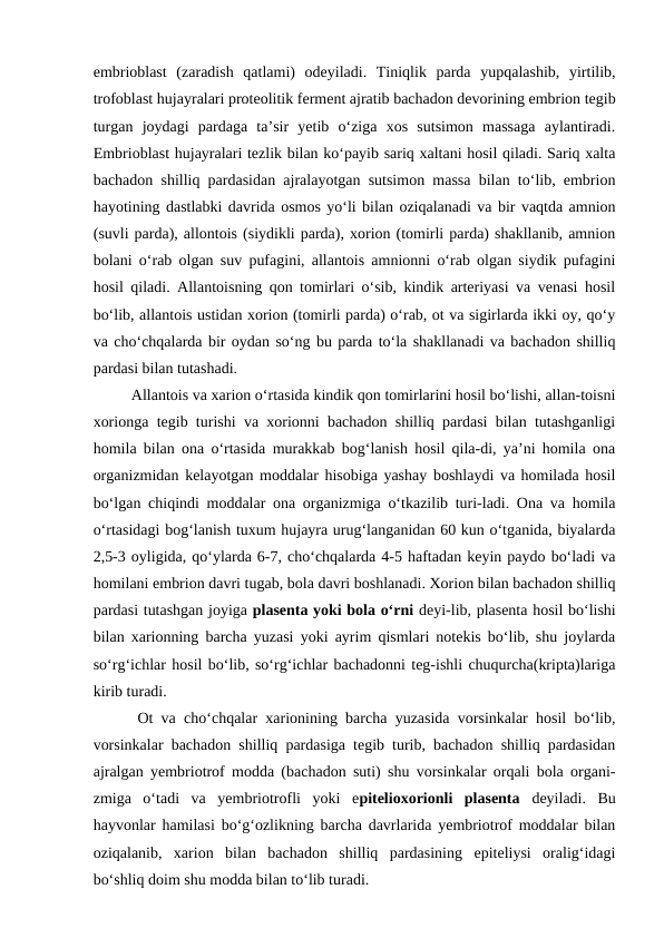 embrioblast  (zaradish  qatlami)  odeyiladi.  Tiniqlik  parda  yupqalashib,  yirtilib,
trofoblast hujayralari proteolitik ferment ajratib bachadon devorining embrion tegib
turgan  joydagi  pardaga  ta’sir  yetib  o‘ziga  xos  sutsimon  massaga  aylantiradi.
Embrioblast hujayralari tezlik bilan ko‘payib sariq xaltani hosil qiladi. Sariq xalta
bachadon shilliq pardasidan ajralayotgan sutsimon massa bilan to‘lib, embrion
hayotining dastlabki davrida osmos yo‘li bilan oziqalanadi va bir vaqtda amnion
(suvli parda), allontois (siydikli parda), xorion (tomirli parda) shakllanib, amnion
bolani o‘rab olgan suv pufagini, allantois amnionni o‘rab olgan siydik pufagini
hosil qiladi. Allantoisning qon tomirlari o‘sib, kindik arteriyasi va venasi hosil
bo‘lib, allantois ustidan xorion (tomirli parda) o‘rab, ot va sigirlarda ikki oy, qo‘y
va cho‘chqalarda bir oydan so‘ng bu parda to‘la shakllanadi va bachadon shilliq
pardasi bilan tutashadi. 
  Allantois va xarion o‘rtasida kindik qon tomirlarini hosil bo‘lishi, allan-toisni
xorionga tegib turishi va xorionni bachadon shilliq pardasi bilan tutashganligi
homila bilan ona o‘rtasida murakkab bog‘lanish hosil qila-di, ya’ni homila ona
organizmidan kelayotgan moddalar hisobiga yashay boshlaydi va homilada hosil
bo‘lgan chiqindi moddalar ona organizmiga o‘tkazilib turi-ladi. Ona va homila
o‘rtasidagi bog‘lanish tuxum hujayra urug‘langanidan 60 kun o‘tganida, biyalarda
2,5-3 oyligida, qo‘ylarda 6-7, cho‘chqalarda 4-5 haftadan keyin paydo bo‘ladi va
homilani embrion davri tugab, bola davri boshlanadi. Xorion bilan bachadon shilliq
pardasi tutashgan joyiga plasenta yoki bola o‘rni deyi-lib, plasenta hosil bo‘lishi
bilan xarionning barcha yuzasi yoki ayrim qismlari notekis bo‘lib, shu joylarda
so‘rg‘ichlar hosil bo‘lib, so‘rg‘ichlar bachadonni teg-ishli chuqurcha(kripta)lariga
kirib turadi.
Ot va cho‘chqalar xarionining barcha yuzasida vorsinkalar hosil bo‘lib,
vorsinkalar bachadon shilliq pardasiga tegib turib, bachadon shilliq pardasidan
ajralgan yembriotrof modda (bachadon suti) shu vorsinkalar orqali bola organi-
zmiga  o‘tadi  va  yembriotrofli  yoki  epitelioxorionli  plasenta  deyiladi.  Bu
hayvonlar hamilasi bo‘g‘ozlikning barcha davrlarida yembriotrof moddalar bilan
oziqalanib,  xarion  bilan  bachadon  shilliq  pardasining  epiteliysi  oralig‘idagi
bo‘shliq doim shu modda bilan to‘lib turadi. 
