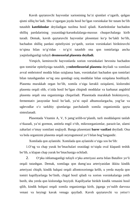 Kavsh qaytaruvchi hayvonlar xarionining ba’zi qismlari o‘zgarib, qolgan
qismi silliq bo‘ladi. Shu o‘zgargan joyda hosil bo‘lgan vorsinkalar bir tutam bo‘lib
tutashib  katelidonlar  deyiladigan  tuzilma  hosil  qiladi.  Kateledonlar  bachadon
shilliq  pardalarining  yuzasidagi-karunkulalarga-maxsus  chuqurchalarga  kirib
turadi.  Demak,  kavsh  qaytaruvchi  hayvonlar  plosentasi  ko‘p  bo‘lakli  bo‘lib,
bachadon shilliq pardasi  epiteliysini  yo‘qatib, xorion vorsinkalari  biriktiruvchi
to‘qima  bilan  to‘g‘ridan  -  to‘g‘ri  tutashib  ona  qon  tomirlariga  ancha
yaqinlashganligi tufayli desmoxorial plasenta deyiladi.
Yirtqich, kemiruvchi hayvonlarda xorion vorsinkalari bevosita bachadon
qon tomirlar epiteliysiga tutashib, yendotelioxorial plasenta deyiladi va xomilasi
avval embriotrof modda bilan oziqlansa ham, vorsinkalari bachadon qon tomirlari
bilan tutashgandan so‘ng ona qonidagi oziq moddalar bilan oziqalana boshlaydi.
Plasenta  murakkab  organ  bo‘lib,  xomila  o‘ziga  kerakli  oziqalarni,  kislorodni
plasenta orqali olib, o‘zida hosil bo‘lgan chiqindi moddalar va karbanat angidrid
plasenta orqali ona organizmiga chiqariladi. Plasentada murakkab biokimyoviy,
fermentativ  jarayonlar  hosil  bo‘ladi,  ya’ni  oqsil  albumozlargacha,  yog‘lar  va
uglevodlar  o‘z  tarkibiy  qismlariga  parchalanib  xomila  organizmida  qayta
sintezlanadi.
Plasentada Vitamin A, V, S jamg‘arilib-to‘planib, turli moddalaprni tanlab
o‘tkazadi, ya’ni gormon, antitela engil o‘tib, mikroorganizmlar, parazit-lar, ularni
zaharlari o‘tmay xomilani soqlaydi. Bunga plasentani barer vazifasi deyiladi. Ona
va bola organizmi plasenta orqali neyrogumoral yo‘l bilan bog‘langandir.
Xomilada qon aylanishi. Xomilada qon aylanishi o‘ziga xos bo‘lib:
1.O‘ng va chap yurak bo‘lmachalari orasidagi to‘siqda oval klapanli teshik
bo‘lib, u klapan chap yurak bo‘lmachasiga ochiladi. 
2. 
O‘pka ishlamaganligi tufayli o‘pka arteriyasi aorta bilan Batallov yo‘li
orqali  tutashgan.  Demak,  xomilaga  qon  dumg‘aza  arteriyasidan  ikkita  kindik
arteriyasi chiqib, kindik halqasi orqali allontoxorionga kelib, u yerda mayda qon
tomiri kapillyarlarga bo‘linib, chigal hosil qiladi va xorion vorsinkalariga yetib
borib, shu yerda qon kislorodga boyiydi. Kapillyarlar birikib kindik venasini hosil
qilib, kindik holqasi orqali xomila organizmiga kirib, jigarga yo‘nalib darvoza
venasi  va  keyingi  kavak  venaga  quyiladi.  Kavsh  qaytaruvchi  va  yetxo‘r
