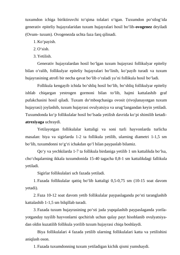 tuxumdon  ichiga  biriktiruvchi  to‘qima  tolalari  o‘tgan.  Tuxumdon  po‘stlog‘ida
generativ epiteliy hujayralaridan tuxum hujayralari hosil bo‘lib-ovogenez deyiladi
(Ovum- tuxum). Ovogenezda uchta faza farq qilinadi.
1. Ko‘payish.
2. O‘sish.
3. Yetilish.
Generativ hujayralardan hosil bo‘lgan tuxum hujayrasi follikulyar epiteliy
bilan o‘ralib, follikulyar epiteliy hujayralari bo‘linib, ko‘payib turadi va tuxum
hujayrasining atrofi bir necha qavat bo‘lib o‘raladi ya’ni follikula hosil bo‘ladi.
Follikula kengayib ichida bo‘shliq hosil bo‘lib, bo‘shliq follikulyar epiteliy
ishlab  chiqargan  yestrogen  gormoni  bilan  to‘lib,  hajmi  kattalashib  graf
pufakchasini hosil qiladi. Tuxum do‘mboqchasiga ovosit (rivojlanayotgan tuxum
hujayrasi) joylashib, tuxum hujayrasi ovulyatsiya va urug‘langandan keyin yetiladi.
Tuxumdonda ko‘p follikulalar hosil bo‘lsada yetilish davrida ko‘pi shimilib ketadi-
atreziyaga uchraydi.
Yetilayotgan  follikulalar  kattaligi  va  soni  turli  hayvonlarda  turlicha
masalan: biya va sigirlarda 1-2 ta follikula yetilib, ularning diametri 1-1,5 sm
bo‘lib, tuxumdonni to‘g‘ri ichakdan qo‘l bilan paypaslab bilamiz.
Qo‘y va yechkilarda 1-7 ta follikula birdaniga yetilib 1 sm kattalikda bo‘lsa,
cho‘chqalarning ikkala tuxumdonida 15-40 tagacha 0,8-1 sm kattalikdagi fallikula
yetiladi.
Sigirlar follikulalari uch fazada yetiladi.
1. Fazada follikulalar qattiq bo‘lib kattaligi 0,5-0,75 sm (10-15 soat davom
yetadi).
2. Faza 10-12 soat davom yetib follikulalar paypaslaganda po‘sti taranglashib
kattalashib 1-1,5 sm bilqillab turadi.
3. Fazada tuxum hujayrasining po‘sti juda yupqalashib paypaslaganda yorila-
yotganday tuyilib hayvonlarni qochirish uchun qulay payt hisoblanib ovulyatsiya-
dan oldin kuzatilib follikula yorilib tuxum hujayrasi chiqa boshlaydi.
Biya follikulalari 4 fazada yetilib ularning follikulalari katta va yetilishini
aniqlash oson.
1. Fazada tuxumdonning tuxum yetiladigan kichik qismi yumshaydi.
