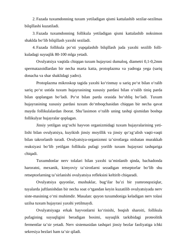 2. Fazada tuxumdonning tuxum yetiladigan qismi kattalashib sezilar-sezilmas
bilqillashi kuzatiladi.
3. Fazada  tuxumdonning  follikula  yetiladigan  qismi  kattalashib  noksimon
shaklda bo‘lib bilqillash yaxshi seziladi.
4. Fazada  follikula  po‘sti  yupqalashib  bilqillash  juda  yaxshi  sezilib  folli-
kuladagi suyuqlik 80-100 mlga yetadi.
Ovulyatsiya vaqtida chiqqan tuxum hujayrasi dumaloq, diametri 0,1-0,2mm
spermatazoidlardan bir necha marta katta, protoplazma va yadroga yega (sariq
donacha va shar shaklidagi yadro).
Protoplazma mikroskop tagida yaxshi ko‘rinmay u sariq po‘st bilan o‘ralib
sariq po‘st ustida tuxum hujayrasining xususiy pardasi bilan o‘ralib tiniq parda
bilan  qoplangan  bo‘ladi.  Po‘st  bilan  parda  orasida  bo‘shliq  bo‘ladi.  Tuxum
hujayrasining xususiy pardasi tuxum do‘mboqchasidan chiqqan bir necha qavat
mayda follikulalardan iborat. Shu’lasimon o‘ralib uning tashqi qismidan boshqa
follikulyar hujayralar qoplagan.
Jinsiy yetilgan urg‘ochi hayvon organizmidagi tuxum hujayralarining yeti-
lishi bilan ovulyatsiya, kuyikish jinsiy moyillik va jinsiy qo‘zg‘alish vaqti-vaqti
bilan takrorlanib turadi. Ovulyatsiya-organizmni ta’sirotlarga nisbatan murakkab
reaksiyasi  bo‘lib  yetilgan  follikula  pufagi  yorilib  tuxum  hujayrasi  tashqariga
chiqadi.
Tuxumdonlar  nerv  tolalari  bilan  yaxshi  ta’minlanib  qinda,  bachadonda
haroratni,  mexanik,  kimyoviy  ta’sirotlarni  sezadigan  retseptorlar  bo‘lib  shu
retseptorlarning ta’sirlanishi ovulyatsiya refleksini keltirib chiqaradi.
Ovulyatsiya  quyonlar,  mushuklar,  bug‘ilar  ba’zi  bir  yumronqoziqlar,
tuyalarda juftlanishdan bir necha soat o‘tgandan keyin kuzatilib ovulyatsiyada nerv
siste-masining o‘rni muhimdir. Masalan: quyon tuxumdoniga keladigan nerv tolasi
uzilsa tuxum hujayrasi yaxshi yetilmaydi.
Ovulyatsiyaga  erkak  hayvonlarni  ko‘rinishi,  boqish  sharoiti,  follikula
pufagining  suyuqligini  beradigan  bosimi,  suyuqlik  tarkibidagi  proteolitik
fermentlar ta’sir yetadi. Nerv sistemasidan tashqari jinsiy bezlar faoliyatiga ichki
sekresiya bezlari ham ta’sir qiladi.

