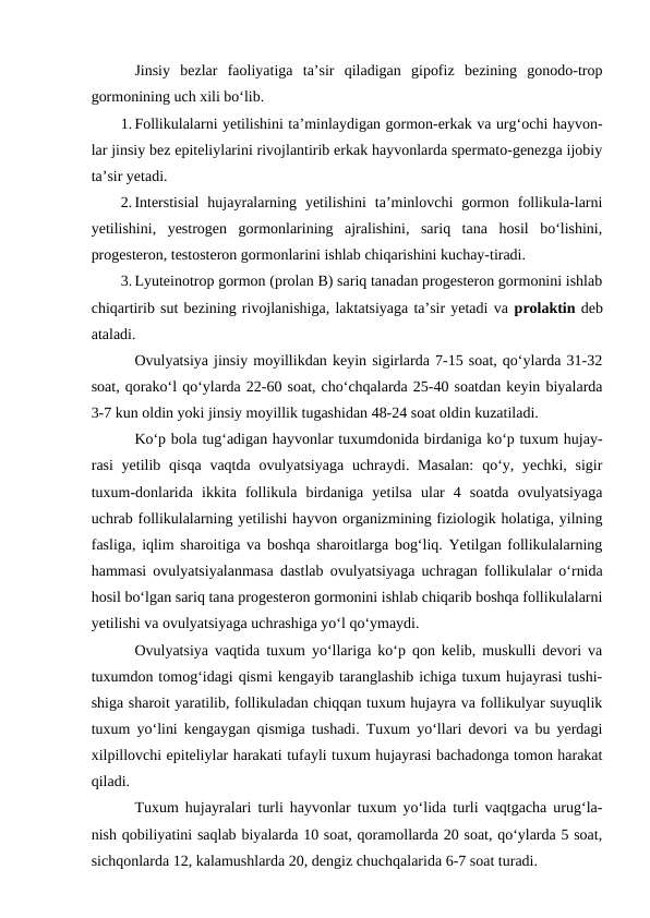 Jinsiy  bezlar  faoliyatiga  ta’sir  qiladigan  gipofiz  bezining  gonodo-trop
gormonining uch xili bo‘lib.
1. Follikulalarni yetilishini ta’minlaydigan gormon-erkak va urg‘ochi hayvon-
lar jinsiy bez epiteliylarini rivojlantirib erkak hayvonlarda spermato-genezga ijobiy
ta’sir yetadi.
2. Interstisial  hujayralarning  yetilishini  ta’minlovchi  gormon  follikula-larni
yetilishini,  yestrogen  gormonlarining  ajralishini,  sariq  tana  hosil  bo‘lishini,
progesteron, testosteron gormonlarini ishlab chiqarishini kuchay-tiradi.
3. Lyuteinotrop gormon (prolan B) sariq tanadan progesteron gormonini ishlab
chiqartirib sut bezining rivojlanishiga, laktatsiyaga ta’sir yetadi va prolaktin deb
ataladi.
Ovulyatsiya jinsiy moyillikdan keyin sigirlarda 7-15 soat, qo‘ylarda 31-32
soat, qorako‘l qo‘ylarda 22-60 soat, cho‘chqalarda 25-40 soatdan keyin biyalarda
3-7 kun oldin yoki jinsiy moyillik tugashidan 48-24 soat oldin kuzatiladi.
Ko‘p bola tug‘adigan hayvonlar tuxumdonida birdaniga ko‘p tuxum hujay-
rasi  yetilib qisqa vaqtda ovulyatsiyaga uchraydi. Masalan:  qo‘y, yechki, sigir
tuxum-donlarida  ikkita  follikula  birdaniga  yetilsa  ular  4  soatda  ovulyatsiyaga
uchrab follikulalarning yetilishi hayvon organizmining fiziologik holatiga, yilning
fasliga, iqlim sharoitiga va boshqa sharoitlarga bog‘liq. Yetilgan follikulalarning
hammasi ovulyatsiyalanmasa dastlab ovulyatsiyaga uchragan follikulalar o‘rnida
hosil bo‘lgan sariq tana progesteron gormonini ishlab chiqarib boshqa follikulalarni
yetilishi va ovulyatsiyaga uchrashiga yo‘l qo‘ymaydi.
Ovulyatsiya vaqtida tuxum yo‘llariga ko‘p qon kelib, muskulli devori va
tuxumdon tomog‘idagi qismi kengayib taranglashib ichiga tuxum hujayrasi tushi-
shiga sharoit yaratilib, follikuladan chiqqan tuxum hujayra va follikulyar suyuqlik
tuxum yo‘lini kengaygan qismiga tushadi. Tuxum yo‘llari devori va bu yerdagi
xilpillovchi epiteliylar harakati tufayli tuxum hujayrasi bachadonga tomon harakat
qiladi.
Tuxum hujayralari turli hayvonlar tuxum yo‘lida turli vaqtgacha urug‘la-
nish qobiliyatini saqlab biyalarda 10 soat, qoramollarda 20 soat, qo‘ylarda 5 soat,
sichqonlarda 12, kalamushlarda 20, dengiz chuchqalarida 6-7 soat turadi. 
