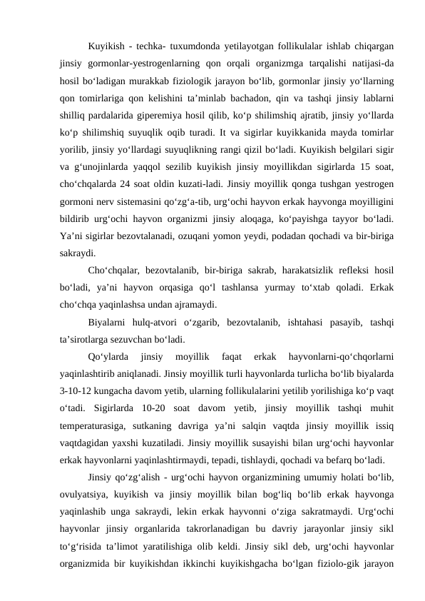 Kuyikish - techka- tuxumdonda yetilayotgan follikulalar ishlab chiqargan
jinsiy  gormonlar-yestrogenlarning  qon  orqali  organizmga  tarqalishi  natijasi-da
hosil bo‘ladigan murakkab fiziologik jarayon bo‘lib, gormonlar jinsiy yo‘llarning
qon tomirlariga qon kelishini ta’minlab bachadon, qin va tashqi jinsiy lablarni
shilliq pardalarida giperemiya hosil qilib, ko‘p shilimshiq ajratib, jinsiy yo‘llarda
ko‘p shilimshiq suyuqlik oqib turadi. It va sigirlar kuyikkanida mayda tomirlar
yorilib, jinsiy yo‘llardagi suyuqlikning rangi qizil bo‘ladi. Kuyikish belgilari sigir
va g‘unojinlarda yaqqol sezilib kuyikish jinsiy moyillikdan sigirlarda 15 soat,
cho‘chqalarda 24 soat oldin kuzati-ladi. Jinsiy moyillik qonga tushgan yestrogen
gormoni nerv sistemasini qo‘zg‘a-tib, urg‘ochi hayvon erkak hayvonga moyilligini
bildirib urg‘ochi hayvon organizmi jinsiy aloqaga, ko‘payishga tayyor bo‘ladi.
Ya’ni sigirlar bezovtalanadi, ozuqani yomon yeydi, podadan qochadi va bir-biriga
sakraydi.
Cho‘chqalar,  bezovtalanib,  bir-biriga  sakrab,  harakatsizlik  refleksi  hosil
bo‘ladi,  ya’ni  hayvon  orqasiga  qo‘l  tashlansa  yurmay  to‘xtab  qoladi.  Erkak
cho‘chqa yaqinlashsa undan ajramaydi.
Biyalarni  hulq-atvori  o‘zgarib,  bezovtalanib,  ishtahasi  pasayib,  tashqi
ta’sirotlarga sezuvchan bo‘ladi.
Qo‘ylarda  jinsiy  moyillik  faqat  erkak  hayvonlarni-qo‘chqorlarni
yaqinlashtirib aniqlanadi. Jinsiy moyillik turli hayvonlarda turlicha bo‘lib biyalarda
3-10-12 kungacha davom yetib, ularning follikulalarini yetilib yorilishiga ko‘p vaqt
o‘tadi.  Sigirlarda  10-20  soat  davom  yetib,  jinsiy  moyillik  tashqi  muhit
temperaturasiga,  sutkaning  davriga  ya’ni  salqin  vaqtda  jinsiy  moyillik  issiq
vaqtdagidan yaxshi kuzatiladi. Jinsiy moyillik susayishi bilan urg‘ochi hayvonlar
erkak hayvonlarni yaqinlashtirmaydi, tepadi, tishlaydi, qochadi va befarq bo‘ladi.
Jinsiy qo‘zg‘alish - urg‘ochi hayvon organizmining umumiy holati bo‘lib,
ovulyatsiya,  kuyikish  va  jinsiy  moyillik  bilan  bog‘liq  bo‘lib  erkak  hayvonga
yaqinlashib unga sakraydi, lekin erkak hayvonni o‘ziga sakratmaydi. Urg‘ochi
hayvonlar  jinsiy  organlarida  takrorlanadigan  bu  davriy  jarayonlar  jinsiy  sikl
to‘g‘risida ta’limot yaratilishiga olib keldi. Jinsiy sikl deb, urg‘ochi hayvonlar
organizmida bir kuyikishdan ikkinchi kuyikishgacha bo‘lgan fiziolo-gik jarayon
