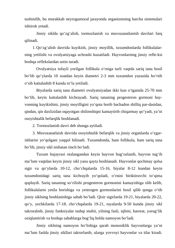 tushinilib, bu murakkab neyrogumoral jarayonda organizmning barcha sistemalari
ishtirok yetadi.
Jinsiy siklda qo‘zg‘alish, tormozlanish va muvozanatlanish davrlari farq
qilinadi.
1. Qo‘zg‘alish davrida kuyikish, jinsiy moyillik, tuxumdonlarda follikulalar-
ning yetilishi va ovulyatsiyaga uchrashi kuzatiladi. Hayvonlarning jinsiy refle-ksi
boshqa reflekslardan ustin turadi.
Ovulyatsiya tufayli yorilgan follikula o‘rniga turli vaqtda sariq tana hosil
bo‘lib qo‘ylarda 10 soatdan keyin diametri 2-3 mm tuxumdon yuzasida bo‘rtib
o‘sib kattalashib 8 kunda to‘la yetiladi.
Biyalarda sariq tana diametri ovulyatsiyadan ikki kun o‘tganida 25-70 mm
bo‘lib, keyin kattalashib  kichrayadi. Sariq tananing  progesteron gormoni  hay-
vonning kuyikishini, jinsiy moyilligini yo‘qota borib bachadon shilliq par-dasidan,
qindan, qin daxlizidan oqayotgan shilimshiqni kamaytirib chiqarmay qo‘yadi, ya’ni
osoyishtalik befarqlik boshlanadi.
2. Tormozlanish davri deb shunga aytiladi.
3. Muvozanatlaish davrida osoyishtalik befarqlik va jinsiy organlarda o‘zgar-
ishlarini yo‘qolgani yaqqol bilinadi. Tuxumdonda, ham follikula, ham sariq tana
bo‘lib, jinsiy sikl nisbatan tinch bo‘ladi.
Tuxum hujayrasi otalangandan keyin hayvon bug‘ozlanib, hayvon tug‘ib
ma’lum vaqtdan keyin jinsiy sikl yana qayta boshlanadi. Hayvonlar qochmay qolsa
sigir  va  qo‘ylarda  10-12,  cho‘chqalarda  15-16,  biyalar  8-12  kundan  keyin
tuxumdonidagi  sariq  tana  kichrayib  yo‘qoladi,  o‘rnini  biriktiruvchi  to‘qima
qoplaydi. Sariq tananing so‘rilishi progesteron gormonini kamayishiga olib kelib,
follikulalarni yetila borishiga va yestrogen gormonlarini hosil qilib qonga o‘tib
jinsiy siklning boshlanishiga sabab bo‘ladi. Qisir sigirlarda 19-21, biyalarda 20-22,
qo‘y, yechkilarda 17-18, cho‘chqalarda 19-21, tuyalarda 9-50 kunda jinsiy sikl
takroralnib, jinsiy funksiyalar tashqi muhit, yilning fasli, iqlimi, harorat, yorug‘lik
oziqlantirish va boshqa sabablarga bog‘liq holda namoyon bo‘ladi.
Jinsiy siklning namoyon bo‘lishiga qarab monosiklik hayvonlarga ya’ni
ma’lum faslda jinsiy sikllari takrorlanib, ularga yovvoyi hayvonlar va itlar kiradi.
