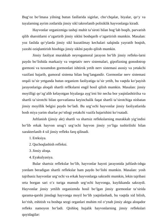 Bug‘oz bo‘lmasa yilning butun fasllarida sigirlar, cho‘chqalar, biyalar, qo‘y va
tuyalarning ayrim zotlarida jinsiy sikl takrorlanib polisiklik hayvonlarga kiradi.
Hayvonlar organizmiga tashqi muhit ta’siroti bilan bog‘lab boqib, parvarish
qilib sharoitlarni o‘zgartirib jinsiy siklni boshqarib o‘zgartirish mumkin. Masalan:
yoz faslida qo‘ylarda jinsiy sikl kuzatilmay kechalari salqinda yayratib boqish,
yaxshi oziqlantirish hisobiga jinsiy siklni paydo qilish mumkin.
Jinsiy faoliyat murakkab neyrogumoral jarayon bo‘lib jinsiy refleks-larni
paydo bo‘lishida markaziy va vegetativ nerv sistemalari, gipofizning gonodotrop
gormoni va tuxumdon gormonlari ishtirok yetib nerv sistemasi asosiy va yetakchi
vazifani bajarib, gumoral sistema bilan bog‘langandir. Gormonlar nerv sistemasi
orqali ta’sir yetganda butun organizm faoliyatiga ta’sir yetib, bu vaqtda ko‘payish
jarayonlariga aloqali shartli reflkslarni engil hosil qilish mumkin. Masalan: jinsiy
moyilligi qo‘zg‘alib kelayotgan biyalarga ayg‘irni bir necha bor yaqinlashtirilsa va
shartli ta’sirotchi bilan quvvatlansa keyinchalik faqat shartli ta’sirotchiga nisbatan
jinsiy moyillik belgisi paydo bo‘ladi. Bu urg‘ochi hayvonlar jinsiy faoliyatlarida
bosh miya yarim sharlar po‘stlogi yetakchi vazifa bajarishini ko‘rsatadi.
Juftlanish (jinsiy akt) shartli va shartsiz reflekslarning murakkab yig‘indisi
bo‘lib  erkak  hayvon  urug‘i  urg‘ochi  hayvon  jinsiy  yo‘liga  tushirilishi  bilan
xarakterlanib 4 xil jinsiy refleks farq qilinadi.
1. Ereksiya.
2. Quchoqlashish refleksi.
3. Jinsiy aloqa.
4. Eyakulyasiya.
Bular shartsiz reflekslar bo‘lib, hayvonlar hayoti jarayonida juftlash-ishga
yordam beradigan shartli reflekslar ham paydo bo‘lishi mumkin. Masalan: yosh
tajribasiz hayvonlar urg‘ochi va erkak hayvonlarga sakrashi mumkin, lekin tajribasi
orta  borgan  sari  o‘z  turiga  mansub  urg‘ochi  hayvonga,  kuyikkanda  sakraydi.
Hayvonlar  jinsiy  yetilib  organizmda  hosil  bo‘lgan  jinsiy  gormonlar  ta’sirida
qarama-qarshi jinsdagi hayvonga moyil bo‘lib yaqinlashadi, bu vaqtda xid bilish,
ko‘rish, eshitish va boshqa sezgi organlari muhim rol o‘ynab jinsiy aktga aloqador
refleks  namoyon  bo‘ladi.  Qishloq  hujalik  hayvonlarning  jinsiy  reflekslari
quyidagilar:
