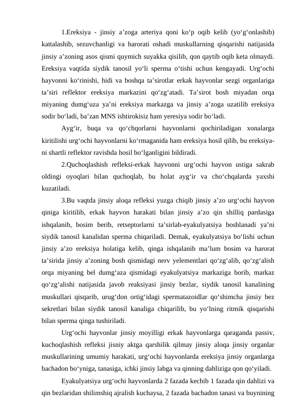 1.Ereksiya - jinsiy a’zoga arteriya qoni ko‘p oqib kelib (yo‘g‘onlashib)
kattalashib, sezuvchanligi va harorati oshadi muskullarning qisqarishi natijasida
jinsiy a’zoning asos qismi quymich suyakka qisilib, qon qaytib oqib keta olmaydi.
Ereksiya vaqtida siydik tanosil yo‘li sperma o‘tishi uchun kengayadi. Urg‘ochi
hayvonni ko‘rinishi, hidi va boshqa ta’sirotlar erkak hayvonlar sezgi organlariga
ta’siri  reflektor  ereksiya  markazini  qo‘zg‘atadi.  Ta’sirot  bosh  miyadan  orqa
miyaning dumg‘uza ya’ni ereksiya markazga va jinsiy a’zoga uzatilib ereksiya
sodir bo‘ladi, ba’zan MNS ishtirokisiz ham yeresiya sodir bo‘ladi. 
Ayg‘ir,  buqa  va  qo‘chqorlarni  hayvonlarni  qochiriladigan  xonalarga
kiritilishi urg‘ochi hayvonlarni ko‘rmaganida ham ereksiya hosil qilib, bu ereksiya-
ni shartli reflektor ravishda hosil bo‘lganligini bildiradi. 
2.Quchoqlashish  refleksi-erkak hayvonni  urg‘ochi  hayvon ustiga  sakrab
oldingi  oyoqlari  bilan  quchoqlab,  bu  holat  ayg‘ir  va  cho‘chqalarda  yaxshi
kuzatiladi. 
3.Bu vaqtda jinsiy aloqa refleksi yuzga chiqib jinsiy a’zo urg‘ochi hayvon
qiniga  kiritilib,  erkak  hayvon  harakati  bilan  jinsiy  a’zo  qin  shilliq  pardasiga
ishqalanib,  bosim  berib,  retseptorlarni  ta’sirlab-eyakulyatsiya  boshlanadi  ya’ni
siydik tanosil kanalidan sperma chiqariladi. Demak, eyakulyatsiya bo‘lishi uchun
jinsiy a’zo ereksiya holatiga kelib, qinga ishqalanib ma’lum bosim va harorat
ta’sirida jinsiy a’zoning bosh qismidagi nerv yelementlari qo‘zg‘alib, qo‘zg‘alish
orqa miyaning bel dumg‘aza qismidagi eyakulyatsiya markaziga borib, markaz
qo‘zg‘alishi  natijasida  javob reaksiyasi  jinsiy bezlar, siydik  tanosil  kanalining
muskullari qisqarib, urug‘don ortig‘idagi spermatazoidlar qo‘shimcha jinsiy bez
sekretlari bilan siydik tanosil kanaliga chiqarilib, bu yo‘lning ritmik qisqarishi
bilan sperma qinga tushiriladi. 
Urg‘ochi hayvonlar jinsiy moyilligi erkak hayvonlarga qaraganda passiv,
kuchoqlashish refleksi jisniy aktga qarshilik qilmay jinsiy aloqa jinsiy organlar
muskullarining umumiy harakati, urg‘ochi hayvonlarda ereksiya jinsiy organlarga
bachadon bo‘yniga, tanasiga, ichki jinsiy labga va qinning dahliziga qon qo‘yiladi.
Eyakulyatsiya urg‘ochi hayvonlarda 2 fazada kechib 1 fazada qin dahlizi va
qin bezlaridan shilimshiq ajralish kuchaysa, 2 fazada bachadon tanasi va buynining
