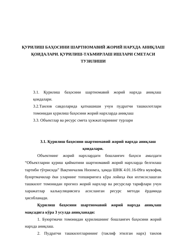 ҚУРИЛИШ БАҲОСИНИ ШАРТНОМАВИЙ ЖОРИЙ НАРХДА АНИҚЛАШ
ҚОИДАЛАРИ. ҚУРИЛИШ-ТАЪМИРЛАШ ИШЛАРИ СМЕТАСИ
ТУЗИЛИШИ
3.1.
Қурилиш  баҳосини  шартномавий  жорий  нархда  аниқлаш
қоидалари.
3.2.Танлов  савдоларида  қатнашиши  учун  пудратчи  ташкилотлари
томонидан қурилиш баҳосини жорий нархларда аниқлаш
3.3. Объектлар ва ресурс смета ҳужжатларининг турлари
3.1. Қурилиш баҳосини шартномавий жорий нархда аниқлаш
қоидалари.
Объектнинг 
жорий 
нархлардаги 
бошланғич 
баҳоси 
амалдаги
“Объектларни қуриш қийматини шартномавий жорий нархларда белгилаш
тартиби тўғрисида” Вақтинчалик Низомга, ҳамда ШНК 4.01.16-09га мувофиқ
буюртмачилар ёки уларнинг топшириғига кўра лойиҳа ёки ихтисослашган
ташкилот томонидан прогноз жорий нархлар ва ресурслар тарифлари учун
харажатлар 
калькуляциясига 
асосланган 
ресурс 
методи 
ёрдамида
ҳисобланади.
Қурилиш 
баҳосини 
шартномавий 
жорий 
нархда 
аниқлаш
мақсадига кўра 3 усулда аниқланади:
1. Буюртмачи томонидан қурилишнинг бошланғич баҳосини жорий
нархда аниқлаш.
2.
Пудратчи  ташкилотларининг  (таклиф  этилган  нарх)  танлов
