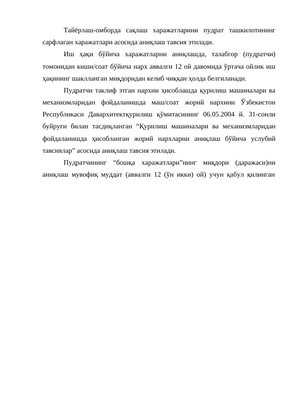 Тайёрлаш-омборда сақлаш харажатларини пудрат ташкилотининг
сарфлаган харажатлари асосида аниқлаш тавсия этилади.
Иш ҳақи бўйича харажатларни аниқлашда, талабгор (пудратчи)
томонидан киши/соат бўйича нарх аввалги 12 ой давомида ўртача ойлик иш
ҳақининг шаклланган миқдоридан келиб чиққан ҳолда белгиланади.
Пудратчи таклиф этган нархни ҳисоблашда қурилиш машиналари ва
механизмларидан фойдаланишда маш/соат жорий нархини Ўзбекистон
Республикаси Давархитектқурилиш қўмитасининг 06.05.2004 й. 31-сонли
буйруғи билан тасдиқланган “Қурилиш машиналари ва механизмларидан
фойдаланишда ҳисобланган жорий нархларни аниқлаш бўйича услубий
тавсиялар” асосида аниқлаш тавсия этилади.
Пудратчининг “бошқа харажатлари”нинг миқдори (даражаси)ни
аниқлаш мувофиқ муддат (аввалги 12 (ўн икки) ой) учун қабул қилинган
