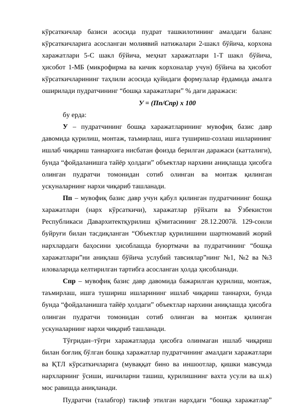 кўрсаткичлар базиси асосида пудрат ташкилотининг амалдаги баланс
кўрсаткичларига асосланган молиявий натижалари 2-шакл бўйича, корхона
харажатлари 5-С шакл бўйича, меҳнат харажатлари 1-Т шакл бўйича,
ҳисобот 1-МБ (микрофирма ва кичик корхоналар учун) бўйича ва ҳисобот
кўрсаткичларининг таҳлили асосида қуйидаги формулалар ёрдамида амалга
оширилади пудратчининг “бошқа харажатлари” % даги даражаси:
У = (Пп/Спр) х 100
бу ерда:
У – пудратчининг бошқа харажатларининг мувофиқ базис давр
давомида қурилиш, монтаж, таъмирлаш, ишга тушириш-созлаш ишларининг
ишлаб чиқариш таннархига нисбатан фоизда берилган даражаси (катталиги),
бунда “фойдаланишга тайёр ҳолдаги” объектлар нархини аниқлашда ҳисобга
олинган пудратчи томонидан 
сотиб 
олинган ва монтаж қилинган
ускуналарнинг нархи чиқариб ташланади.
Пп – мувофиқ базис давр учун қабул қилинган пудратчининг бошқа
харажатлари (нарх кўрсаткичи), харажатлар рўйхати ва Ўзбекистон
Республикаси Давархитектқурилиш қўмитасининг 28.12.2007й. 129-сонли
буйруғи билан тасдиқланган “Объектлар қурилишини шартномавий жорий
нархлардаги баҳосини ҳисоблашда буюртмачи ва пудратчининг “бошқа
харажатлари”ни аниқлаш бўйича услубий тавсиялар”нинг №1, №2 ва №3
иловаларида келтирилган тартибга асосланган ҳолда ҳисобланади.
Спр  – мувофиқ базис давр давомида бажарилган қурилиш, монтаж,
таъмирлаш, ишга тушириш ишларининг ишлаб чиқариш таннархи, бунда
бунда “фойдаланишга тайёр ҳолдаги” объектлар нархини аниқлашда ҳисобга
олинган пудратчи томонидан сотиб 
олинган ва монтаж қилинган
ускуналарнинг нархи чиқариб ташланади.
Тўғридан–тўғри харажатларда ҳисобга олинмаган ишлаб чиқариш
билан боғлиқ бўлган бошқа харажатлар пудратчининг амалдаги харажатлари
ва ҚТЛ кўрсаткичларига (муваққат бино ва иншоотлар, қишки мавсумда
нархларнинг ўсиши, ишчиларни ташиш, қурилишнинг вахта усули ва ш.к)
мос равишда аниқланади.
Пудратчи (талабгор) таклиф этилган нархдаги “бошқа харажатлар”
