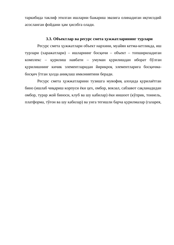 таркибида таклиф этилган ишларни бажариш эвазига олинадиган иқтисодий
асосланган фойдани ҳам ҳисобга олади.
3.3. Объектлар ва ресурс смета ҳужжатларининг турлари
Ресурс смета ҳужжатлари объект нархини, муайян кетма-кетликда, иш
турлари (харажатлари) – ишларнинг босқичи – объект – топшириладиган
комплекс – қурилиш навбати – умуман қурилишдан иборат бўлган
қурилишнинг кичик элементларидан йирикроқ элементларига босқичма-
босқич ўтган ҳолда аниқлаш имкониятини беради.
Ресурс смета ҳужжатларини тузишга мувофиқ алоҳида қурилаётган
бино (ишлаб чиқариш корпуси ёки цех, омбор, вокзал, сабзавот сақланадидан
омбор, турар жой биноси, клуб ва шу кабилар) ёки иншоот (кўприк, тоннель,
платформа, тўғон ва шу кабилар) ва унга тегишли барча қурилмалар (галарея,

